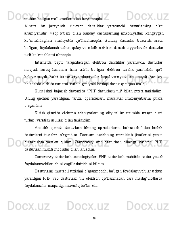 muhim bo’lgan ma’lumotlar bilan boyitmoqda.
Albatta   bu   jarayonda   elektron   darsliklar   yaratuvchi   dasturlarning   o’rni
ahamiyatlidir.   Vaqt   o’tishi   bilan   bunday   dasturlarning   imkoniyatlari   kengaygan
ko’rinishdagilari   amaliyotda   qo’llanilmoqda.   Bunday   dasturlar   bozorida   arzon
bo’lgan, foydalanish uchun qulay va sifatli  elektron darslik  tayyorlovchi dasturlar
turli ko’rinishlarni olmoqda.
Internetda   bepul   tarqatiladigan   elektron   darsliklar   yaratuvchi   dasturlar
mavjud.   Biroq   hammasi   ham   sifatli   bo’lgan   elektron   darslik   yaratishda   qo’l
kelavermaydi. Ba’zi bir zaruriy imkoniyatlar bepul versiyada ishlamaydi. Bunday
holatlarda o’sh dasturlarni sotib olgan yoki boshqa dastur qidirgan ma’qul.
Kurs   ishni   bajarish   davomida   "PHP   dasturlash   tili"   bilan   puxta   tanishdim.
Uning   qachon   yaratilgani,   tarixi,   operatorlari,   massivlar   imkoniyatlarini   puxta
o’rgandim.
Kirish   qismida   elektron   adabiyotlarning   oliy   ta’lim   tizimida   tutgan   o’rni,
turlari, yaratish usullari bilan tanishdim.
Analitik   qismda   dasturlash   tilining   operatorlarini   ko’rsatish   bilan   kichik
dasturlarni   tuzishni   o’rgandim.   Dasturni   tuzishning   murakkab   jixatlarini   puxta
o’rganishga   xarakat   qildim.   Zamonaviy   web   dasturlash   tillariga   kiruvchi   PHP
dasturlash muxiti modullar bilan ishladim.
Zamonaviy dasturlash texnologiyalari PHP dasturlash muhitida dastur yozish
foydalanuvchilar ishini engillashtirishini bildim.
Dasturlarni mustaqil tuzishni o’rganmoqchi bo’lgan foydalanuvchilar uchun
yaratilgan   PHP   veb   dasturlash   tili   elektron   qo’llanmadan   dars   mashg’ulotlarda
foydalansalar maqsadga muvofiq bo’lar edi.
28 