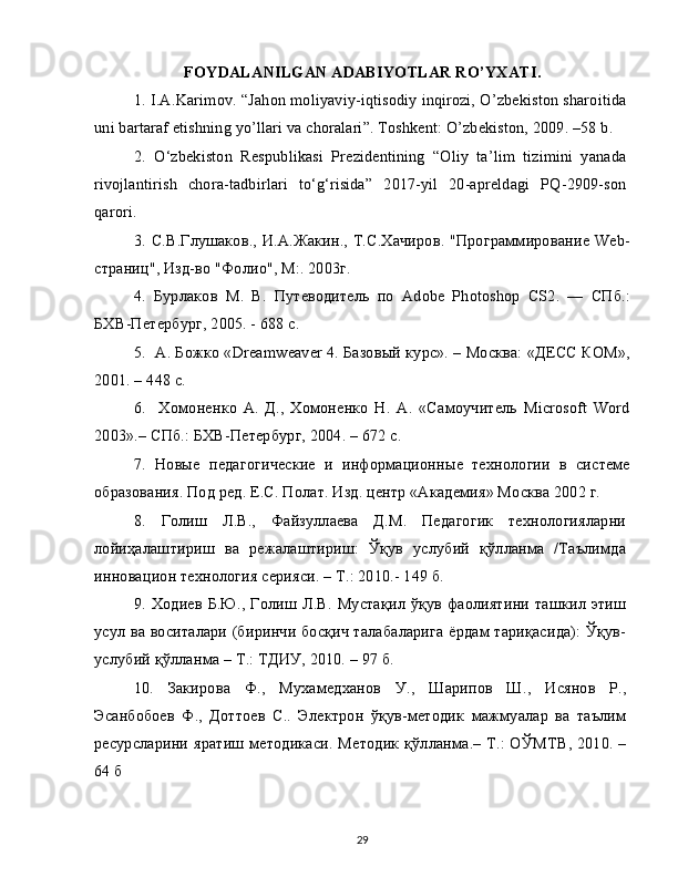 FOYDALANILGAN ADABIYOTLAR RO’YXATI.
1.   I.A.Karimov. “Jahon moliyaviy-iqtisodiy inqirozi, O’zbekiston sharoitida
uni bartaraf etishning yo’llari va choralari”. Toshkent: O’zbekiston, 2009. –58 b.
2.   O‘zbekiston   Respublikasi   Prezidentining   “Oliy   ta’lim   tizimini   yanada
rivojlantirish   chora-tadbirlari   to‘g‘risida”   2017-yil   20-apreldagi   PQ-2909-son
qarori.
3.   С.В.Глушаков., И.А.Жакин., Т.С.Хачиров. "Программирование Web-
страниц", Изд-во "Фолио", М:. 2003г.
4.   Бурлаков   М.   В.   Путеводитель   по   Adobe   Photoshop   CS2.   —   СПб.:
БХВ-Петербург, 2005. - 688 с.
5.    А. Божко «Dreamweaver 4. Базовый курс». – Москва: «ДЕСС КОМ»,
2001. – 448 с.
6.     Хомоненко   А.   Д.,   Хомоненко   Н.   А.   «Самоучитель   Microsoft   Word
2003».– СПб.: БХВ-Петербург, 2004. – 672 с.
7.   Новые   педагогические   и   информационные   технологии   в   системе
образования. Под ред. Е.С. Полат. Изд. центр «Академия» Москва 2002 г.
8.   Голиш   Л.В.,   Файзуллаева   Д.М.   Педагогик   технологияларни
лойиҳалаштириш   ва   режалаштириш:   Ўқув   услубий   қўлланма   /Таълимда
инновацион технология серияси. – Т.: 2010.- 149 б.
9.   Ходиев Б.Ю., Голиш Л.В. Мустақил ўқув фаолиятини ташкил этиш
усул ва воситалари (биринчи босқич талабаларига ёрдам тариқасида): Ўқув-
услубий қўлланма – Т.: ТДИУ, 2010. – 97 б.
10.   Закирова   Ф.,   Мухамедханов   У.,   Шарипов   Ш.,   Исянов   Р.,
Эсанбобоев   Ф.,   Доттоев   С..   Электрон   ўқув-методик   мажмуалар   ва   таълим
ресурсларини яратиш методикаси. Методик қўлланма.– Т.: ОЎМТВ, 2010. –
64 б
29 