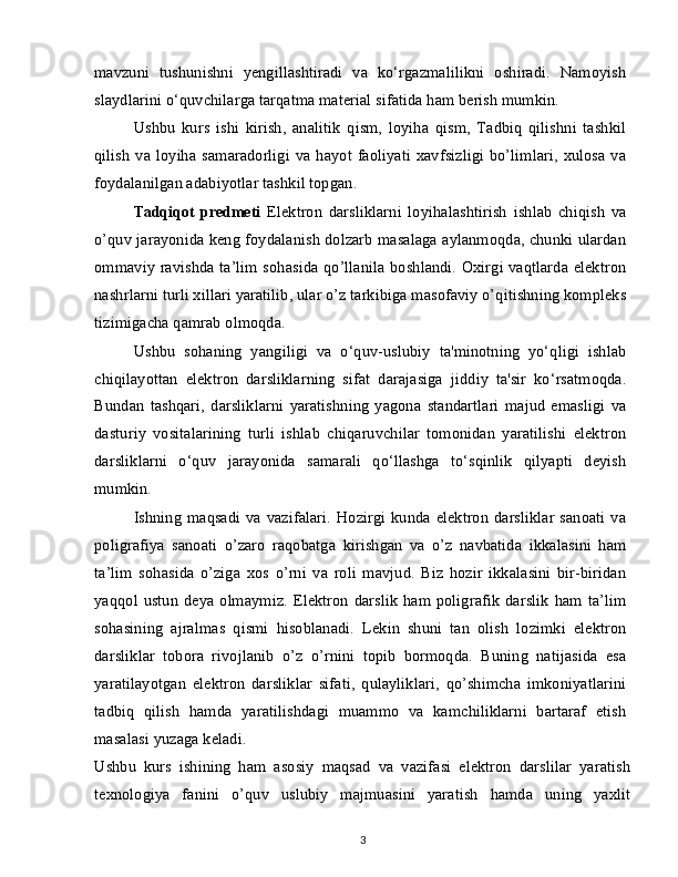 mavzuni   tushunishni   yengillashtiradi   va   ko‘rgazmalilikni   oshiradi.   Namoyish
slaydlarini o‘quvchilarga tarqatma material sifatida ham berish mumkin.
Ushbu   kurs   ishi   kirish,   analitik   qism,   loyiha   qism,   Tadbiq   qilishni   tashkil
qilish  va loyiha  samaradorligi  va hayot faoliyati   xavfsizligi   bo’limlari,  xulosa  va
foydalanilgan adabiyotlar tashkil topgan.
Tadqiqot   predmeti   Elektron   darsliklarni   loyihalashtirish   ishlab   chiqish   va
o’quv jarayonida keng foydalanish dolzarb masalaga aylanmoqda, chunki ulardan
ommaviy ravishda ta’lim sohasida qo’llanila boshlandi. Oxirgi vaqtlarda elektron
nashrlarni turli xillari yaratilib, ular o’z tarkibiga masofaviy o’qitishning kompleks
tizimigacha qamrab olmoqda.
Ushbu   sohaning   yangiligi   va   o‘quv-uslubiy   ta'minotning   yo‘qligi   ishlab
chiqilayottan   elektron   darsliklarning   sifat   darajasiga   jiddiy   ta'sir   ko‘rsatmoqda.
Bundan   tashqari,   darsliklarni   yaratishning   yagona   standartlari   majud   emasligi   va
dasturiy   vositalarining   turli   ishlab   chiqaruvchilar   tomonidan   yaratilishi   elektron
darsliklarni   o‘quv   jarayonida   samarali   qo‘llashga   to‘sqinlik   qilyapti   deyish
mumkin.
Ishning maqsadi va vazifalari.  Hozirgi  kunda  elektron darsliklar  sanoati  va
poligrafiya   sanoati   o’zaro   raqobatga   kirishgan   va   o’z   navbatida   ikkalasini   ham
ta’lim   sohasida   o’ziga   xos   o’rni   va   roli   mavjud.   Biz   hozir   ikkalasini   bir-biridan
yaqqol  ustun  deya  olmaymiz.  Elektron   darslik  ham poligrafik  darslik   ham  ta’lim
sohasining   ajralmas   qismi   hisoblanadi.   Lekin   shuni   tan   olish   lozimki   elektron
darsliklar   tobora   rivojlanib   o’z   o’rnini   topib   bormoqda.   Buning   natijasida   esa
yaratilayotgan   elektron   darsliklar   sifati,   qulayliklari,   qo’shimcha   imkoniyatlarini
tadbiq   qilish   hamda   yaratilishdagi   muammo   va   kamchiliklarni   bartaraf   etish
masalasi yuzaga keladi.
Ushbu   kurs   ishining   ham   asosiy   maqsad   va   vazifasi   elektron   darslilar   yaratish
texnologiya   fanini   o’quv   uslubiy   majmuasini   yaratish   hamda   uning   yaxlit
3 