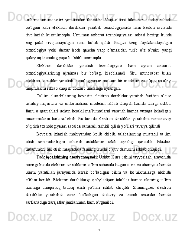 information   modelini   yaratishdan   iboratdir.   Vaqt   o’tishi   bilan   xar   qanday   sohada
bo’lgani   kabi   elektron   darsliklar   yaratish   texnologiyasida   ham   keskin   ravishda
rivojlanish   kuzatilmoqda.   Umuman   axborot   texnologiyalari   sohasi   hozirgi   kunda
eng   jadal   rivojlanayotgan   soha   bo’lib   qoldi.   Bugun   keng   foydalanilayotgan
texnologiya   yoki   dastur   hech   qancha   vaqt   o’tmasidan   turib   o’z   o’rnini   yangi
qulayroq texnologiyaga bo’shtib bermoqda.
Elektron   darsliklar   yaratish   texnologiyasi   ham   aynan   axborot
texnologiyalarining   ajralmas   bir   bo’lagi   hisoblanadi.   Shu   munosabat   bilan
elektron darsliklar yaratish texnologiyasini ma’lum bir modelini va o’quv uslubiy
majmuasini ishlab chiqish dolzarb masalaga aylangan.
Ta’lim   oluvchilarning   bevosita   elektron   darsliklar   yaratish   fanidan   o’quv
uslubiy   majmuasi   va   unformatsion   modelini   ishlab   chiqish   hamda   ularga   ushbu
fanni o’rganishlari uchun kerakli ma’lumotlarni yaratish hamda yuzaga keladigan
muammolarni   bartaraf   etish.   Bu   borada   elektron   darsliklar   yaratishni   zam о naviy
o’qitish texn о l о giyalari as о sida samarali tashkil qilish yo’llari tavsiya qilindi
Bev о sita   izlanish   m о hiyatidan   kelib   chiqib,   talabalarning   mustaqil   ta`lim
о lish   samarad о rligini   о shirish   uslublarini   izlab   t о pishga   qaratildi.   Mazkur
muamm о ni hal etish maqsadida fanning ishchi o’quv dasturini ishlab chiqildi.
Tadqiqot   ishining asosiy maqsadi:   Ushbu Kurs  ishini tayyorlash jarayonida
hozirgi kunda elektron darsliklarni ta’lim sohasida tutgan o’rni va ahamyati hamda
ularni   yaratilish   jarayonida   kerak   bo’ladigan   bilim   va   ko’nikmalarga   alohida
e’tibor   berildi.   Elektron   darsliklarga   qo’yiladigan   talablar   hamda   ularning   ta’lim
tizimiga   chuqurroq   tadbiq   etish   yo’llari   ishlab   chiqildi.   Shuningdek   elektron
darsliklar   yaratishda   zarur   bo’ladigan   dasturiy   va   texnik   resurslar   hamda
sarflanadiga xarajatlar jamlanmasi ham o’rganildi.
4 