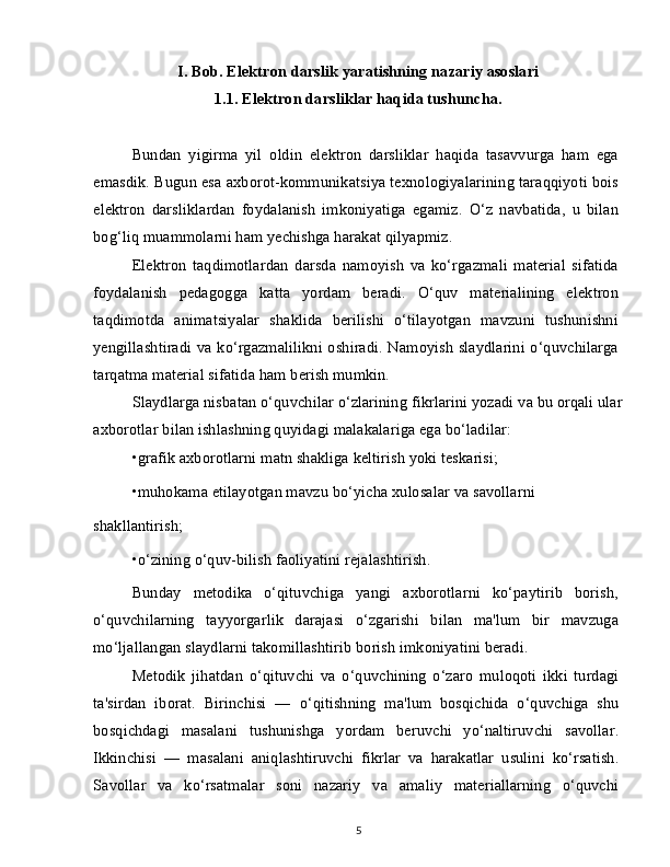 I. Bob. Elektron darslik yaratishning nazariy asoslari
1.1. Elektron darsliklar haqida tushuncha.
Bundan   yigirma   yil   oldin   elektron   darsliklar   haqida   tasavvurga   ham   ega
emasdik. Bugun esa axborot-kommunikatsiya texnologiyalarining taraqqiyoti bois
elektron   darsliklardan   foydalanish   imkoniyatiga   egamiz.   O‘z   navbatida,   u   bilan
bog‘liq muammolarni ham yechishga harakat qilyapmiz.
Elektron   taqdimotlardan   darsda   namoyish   va   ko‘rgazmali   material   sifatida
foydalanish   pedagogga   katta   yordam   beradi.   O‘quv   materialining   elektron
taqdimotda   animatsiyalar   shaklida   berilishi   o‘tilayotgan   mavzuni   tushunishni
yengillashtiradi va ko‘rgazmalilikni oshiradi. Namoyish slaydlarini o‘quvchilarga
tarqatma material sifatida ham berish mumkin.
Slaydlarga nisbatan o‘quvchilar o‘zlarining fikrlarini yozadi va bu orqali ular
axborotlar bilan ishlashning quyidagi malakalariga ega bo‘ladilar:
•grafik axborotlarni matn shakliga keltirish yoki teskarisi;
•muhokama etilayotgan mavzu bo‘yicha xulosalar va savollarni
shakllantirish;
•o‘zining o‘quv-bilish faoliyatini rejalashtirish.
Bunday   metodika   o‘qituvchiga   yangi   axborotlarni   ko‘paytirib   borish,
o‘quvchilarning   tayyorgarlik   darajasi   o‘zgarishi   bilan   ma'lum   bir   mavzuga
mo‘ljallangan slaydlarni takomillashtirib borish imkoniyatini beradi.
Metodik   jihatdan   o‘qituvchi   va   o‘quvchining   o‘zaro   muloqoti   ikki   turdagi
ta'sirdan   iborat.   Birinchisi   —   o‘qitishning   ma'lum   bosqichida   o‘quvchiga   shu
bosqichdagi   masalani   tushunishga   yordam   beruvchi   yo‘naltiruvchi   savollar.
Ikkinchisi   —   masalani   aniqlashtiruvchi   fikrlar   va   harakatlar   usulini   ko‘rsatish.
Savollar   va   ko‘rsatmalar   soni   nazariy   va   amaliy   materiallarning   o‘quvchi
5 