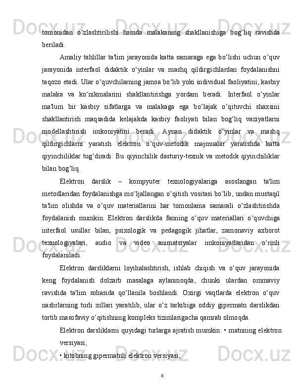 tomonidan   o‘zlashtirilishi   hamda   malakaning   shakllanishiga   bog‘liq   ravishda
beriladi.
Amaliy   tahlillar   ta'lim   jarayonida   katta   samaraga   ega   bo‘lishi   uchun   o‘quv
jarayonida   interfaol   didaktik   o‘yinlar   va   mashq   qildirgichlardan   foydalanishni
taqozo etadi. Ular o‘quvchilarning jamoa bo‘lib yoki individual faoliyatini, kasbiy
malaka   va   ko‘nikmalarini   shakllantirishga   yordam   beradi.   Interfaol   o‘yinlar
ma'lum   bir   kasbiy   sifatlarga   va   malakaga   ega   bo‘lajak   o‘qituvchi   shaxsini
shakllantirish   maqsadida   kelajakda   kasbiy   faoliyati   bilan   bog‘liq   vaziyatlarni
modellashtirish   imkoniyatini   beradi.   Aynan   didaktik   o‘yinlar   va   mashq
qildirgichlarni   yaratish   elektron   o‘quv-metodik   majmualar   yaratishda   katta
qiyinchiliklar tug‘diradi.  Bu qiyinchilik  dasturiy-texnik  va metodik  qiyinchiliklar
bilan bog‘liq.
Elektron   darslik   –   kompyuter   texnologiyalariga   asoslangan   ta'lim
metodlaridan foydalanishga mo‘ljallangan o‘qitish vositasi bo‘lib, undan mustaqil
ta'lim   olishda   va   o‘quv   materiallarini   har   tomonlama   samarali   o‘zlashtirishda
foydalanish   mumkin.   Elektron   darslikda   fanning   o‘quv   materiallari   o‘quvchiga
interfaol   usullar   bilan,   psixologik   va   pedagogik   jihatlar,   zamonaviy   axborot
texnologiyalari,   audio   va   video   animatsiyalar   imkoniyatlaridan   o‘rinli
foydalaniladi.
Elektron   darsliklarni   loyihalashtirish,   ishlab   chiqish   va   o‘quv   jarayonida
keng   foydalanish   dolzarb   masalaga   aylanmoqda,   chunki   ulardan   ommaviy
ravishda   ta'lim   sohasida   qo‘llanila   boshlandi.   Oxirgi   vaqtlarda   elektron   o‘quv
nashrlarning   turli   xillari   yaratilib,   ular   o‘z   tarkibiga   oddiy   gipermatn   darslikdan
tortib masofaviy o‘qitishning kompleks tizimlarigacha qamrab olmoqda.
Elektron darsliklarni quyidagi turlarga ajratish mumkin: • matnning elektron
versiyasi;
• kitobning gipermatnli elektron versiyasi;
6 