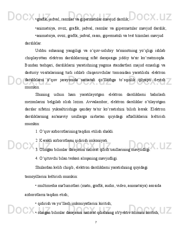 •grafik, jadval, rasmlar va gipermatnlar mavjud darslik;
•animatsiya,   ovoz,   grafik,   jadval,   rasmlar   va   gipermatnlar   mavjud   darslik;
•animatsiya, ovoz, grafik, jadval, rasm, gipermatnli va test tizimlari mavjud
darsliklar.
Ushbu   sohaning   yangiligi   va   o‘quv-uslubiy   ta'minotning   yo‘qligi   ishlab
chiqilayottan   elektron   darsliklarning   sifat   darajasiga   jiddiy   ta'sir   ko‘rsatmoqda.
Bundan   tashqari,   darsliklarni   yaratishning   yagona   standartlari   majud   emasligi   va
dasturiy   vositalarining   turli   ishlab   chiqaruvchilar   tomonidan   yaratilishi   elektron
darsliklarni   o‘quv   jarayonida   samarali   qo‘llashga   to‘sqinlik   qilyapti   deyish
mumkin.
Shuning   uchun   ham   yaratilayotgan   elektron   darsliklarni   baholash
mezonlarini   belgilab   olish   lozim.   Avvalambor,   elektron   darsliklar   o‘tilayotgan
darslar   sifatini   yuksaltirishiga   qanday   ta'sir   ko‘rsatishini   bilish   kerak.   Elektron
darsliklarning   an'anaviy   usullarga   nisbatan   quyidagi   afzalliklarini   keltirish
mumkin:
1. O‘quv axborotlarining taqdim etilish shakli.
2. Kerakli axborotlarni qidirish imkoniyati.
3. Olingan bilimlar darajasini nazorat qilish usullarining mavjudligi.
4. O‘qituvchi bilan teskari aloqaning mavjudligi.
Shulardan kelib chiqib, elektron darsliklarni yaratishning quyidagi
tamoyillarini keltirish mumkin:
• multimedia ma'lumotlari (matn, grafik, audio, video, animatsiya) asosida
axborotlarni taqdim etish;
• qidirish va yo‘llash imkoniyatlarini kiritish;
• olingan bilimlar darajasini nazorat qilishning ob'yektiv tizimini kiritish;
7
