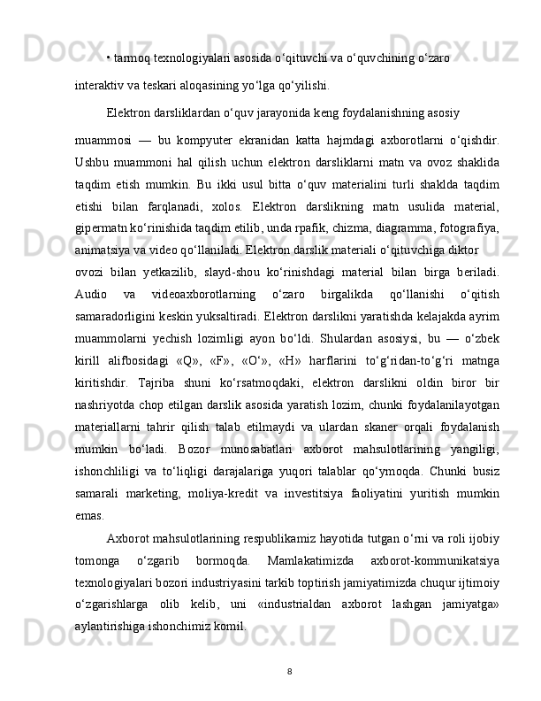 • tarmoq texnologiyalari asosida o‘qituvchi va o‘quvchining o‘zaro
interaktiv va teskari aloqasining yo‘lga qo‘yilishi.
Elektron darsliklardan o‘quv jarayonida keng foydalanishning asosiy
muammosi   —   bu   kompyuter   ekranidan   katta   hajmdagi   axborotlarni   o‘qishdir.
Ushbu   muammoni   hal   qilish   uchun   elektron   darsliklarni   matn   va   ovoz   shaklida
taqdim   etish   mumkin.   Bu   ikki   usul   bitta   o‘quv   materialini   turli   shaklda   taqdim
etishi   bilan   farqlanadi,   xolos.   Elektron   darslikning   matn   usulida   material,
gipermatn ko‘rinishida taqdim etilib, unda rpafik, chizma, diagramma, fotografiya,
animatsiya va video qo‘llaniladi. Elektron darslik materiali o‘qituvchiga diktor
ovozi   bilan   yetkazilib,   slayd-shou   ko‘rinishdagi   material   bilan   birga   beriladi.
Audio   va   videoaxborotlarning   o‘zaro   birgalikda   qo‘llanishi   o‘qitish
samaradorligini keskin yuksaltiradi. Elektron darslikni yaratishda kelajakda ayrim
muammolarni   yechish   lozimligi   ayon   bo‘ldi.   Shulardan   asosiysi,   bu   —   o‘zbek
kirill   alifbosidagi   «Q»,   «F»,   «O‘»,   «H»   harflarini   to‘g‘ridan-to‘g‘ri   matnga
kiritishdir.   Tajriba   shuni   ko‘rsatmoqdaki,   elektron   darslikni   oldin   biror   bir
nashriyotda chop etilgan darslik asosida yaratish lozim, chunki foydalanilayotgan
materiallarni   tahrir   qilish   talab   etilmaydi   va   ulardan   skaner   orqali   foydalanish
mumkin   bo‘ladi.   Bozor   munosabatlari   axborot   mahsulotlarining   yangiligi,
ishonchliligi   va   to‘liqligi   darajalariga   yuqori   talablar   qo‘ymoqda.   Chunki   busiz
samarali   marketing,   moliya-kredit   va   investitsiya   faoliyatini   yuritish   mumkin
emas.
Axborot mahsulotlarining respublikamiz hayotida tutgan o‘rni va roli ijobiy
tomonga   o‘zgarib   bormoqda.   Mamlakatimizda   axborot-kommunikatsiya
texnologiyalari bozori industriyasini tarkib toptirish jamiyatimizda chuqur ijtimoiy
o‘zgarishlarga   olib   kelib,   uni   «industrialdan   axborot   lashgan   jamiyatga»
aylantirishiga ishonchimiz komil.
8 