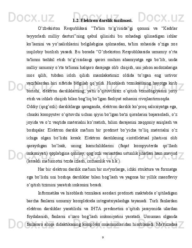 1.2. Elektron darslik tuzilmasi.
O’zbekiston   Respublikasi   ”Ta'lim   to’g’risida”gi   qonuni   va   “Kadrlar
tayyorlash   milliy   dasturi”ning   qabul   qilinishi   bu   sohadagi   qilinadigan   ishlar
ko’lamini   va   yo’nalishlarini   belgilabgina   qolmasdan,   ta'lim   sohasida   o’ziga   xos
inqilobiy   burilish   yasadi.   Bu   borada   “O’zbekiston   Respublikasida   umumiy   o’rta
ta'limni   tashkil   etish   to’g’risida»gi   qarori   muhim   ahamiyatga   ega   bo’lib,   unda
milliy umumiy o’rta ta'limni halqaro darajaga olib chiqish, uni jahon andozalariga
mos   qilib,   tubdan   isloh   qilish   mamlakatimiz   oldida   to’rgan   eng   ustivor
vazifalardan   biri   sifatida   belgilab   qo’yildi.   Hisoblash  texnikasining   hayotga  kirib
borishi,   elektron   darsliklarning,   ya'ni   o’qituvchisiz   o’qitish   texnologiyasini   joriy
etish va ishlab chiqish bilan bog’liq bo’lgan faoliyat sohasini rivojlantirmoqda.
Oddiy (qog’ozli) darsliklarga qaraganda, elektron darslik ko’proq saloxiyatga ega,
chunki kompyuter o’qituvchi uchun qiyin bo’lgan ba'zi qirralarini bajaraoladi, o’z
joyida va o’z vaqtida materialni ko’rsatish, bilim darajasini xaqqoniy aniqlash va
boshqalar.   Elektron   darslik   ma'lum   bir   predmet   bo’yicha   to’liq   materialni   o’z
ichiga   olgan   bo’lishi   kerak.   Elektron   darslikning   «intellektual   jihati»ni   olib
qaraydigan   bo’lsak,   uning   kamchiliklarini   (faqat   kompyuterda   qo’llash
imkoniyati) qoplabgina qolmay, qog’ozli variantdan ustunlik jihatlari ham mavjud
(kerakli ma'lumotni tezda izlash, ixchamlik va h.k.).
Har bir elektron darslik ma'lum bir me'yorlarga, ichki struktura va formatga
ega   bo’lishi   uni   boshqa   darsliklar   bilan   bog’lash   va   yagona   bir   yillik   masofaviy
o’qitish tizimini yaratish imkonini beradi.
Informatika va hisoblash texnikasi asoslari predmeti maktabda o’qitiladigan
barcha   fanlarni   umumiy   kompleksda   integratsiyalashga   tayanadi.   Turli   fanlardan
elektron   darsliklar   yaratilishi   va   IHTA   predmetini   o’qitish   jarayonida   ulardan
foydalanish,   fanlarni   o’zaro   bog’lash   imkoniyatini   yaratadi.   Umuman   olganda
fanlararo aloqa didaktikaning kompleks muammolaridan hisoblanadi. Ma'ruzadaa
9 