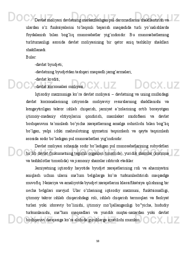 Davlat moliyasi davlatning markazlashgan pul daromadlarini shakllantirish va
ulardan   o’z   funksiyalarini   to’laqonli   bajarish   maqsadida   turli   yo’nalishlarda
foydalanish   bilan   bog’liq   munosabatlar   yig’indisidir.   Bu   munosabatlarning
turlitumanligi   asosida   davlat   moliyasining   bir   qator   aniq   tashkiliy   shakllari
shakllanadi. 
Bular:
 davlat byudjeti; 
 davlatning byudjetdan tashqari maqsadli jamg’armalari; 
 davlat krediti; 
 davlat korxonalari moliyasi.
Iqtisodiy  mazmuniga ko’ra davlat  moliyasi  – davlatning va uning mulkidagi
davlat   korxonalarining   ixtiyorida   moliyaviy   resurslarning   shakllanishi   va
kengaytirilgan   takror   ishlab   chiqarish,   jamiyat   a’zolarining   ortib   borayotgan
ijtimoiy-madaniy   ehtiyojlarini   qondirish,   mamlakat   mudofaasi   va   davlat
boshqaruvini   ta’minlash   bo’yicha   xarajatlarning   amalga   oshirilishi   bilan   bog’liq
bo’lgan,   yalpi   ichki   mahsulotning   qiymatini   taqsimlash   va   qayta   taqsimlash
asosida sodir bo’ladigan pul munosabatlari yig’indisidir.
Davlat moliyasi  sohasida  sodir bo’ladigan pul munosabatlarining subyektlari
bo’lib davlat (hukumatning tegishli organlari timsolida), yuridik shaxslar (korxona
va tashkilotlar timsolida) va jismoniy shaxslar ishtirok etadilar.
Jamiyatning   iqtisodiy   hayotida   byudjet   xarajatlarining   roli   va   ahamiyatini
aniqlash   uchun   ularni   ma’lum   belgilarga   ko’ra   turkumlashtirish   maqsadga
muvofiq. Nazariya va amaliyotda byudjet xarajatlarini klassifikatsiya qilishning bir
necha   belgilari   mavjud.   Ular   o’zlarining   iqtisodiy   mazmuni,   funktsionalligi,
ijtimoiy   takror   ishlab   chiqarishdagi   roli,   ishlab   chiqarish   tarmoqlari   va   faoliyat
turlari   yoki   idoraviy   bo’linishi,   ijtimoiy   mo’ljallanganligi   bo yicha,   hududiy‟
turkumlanishi,   ma lum   maqsadlari   va   yuridik   nuqtai-nazardan   yoki   davlat	
‟
boshqaruvi darajasiga ko’ra alohida guruhlarga ajratilishi mumkin.
18
