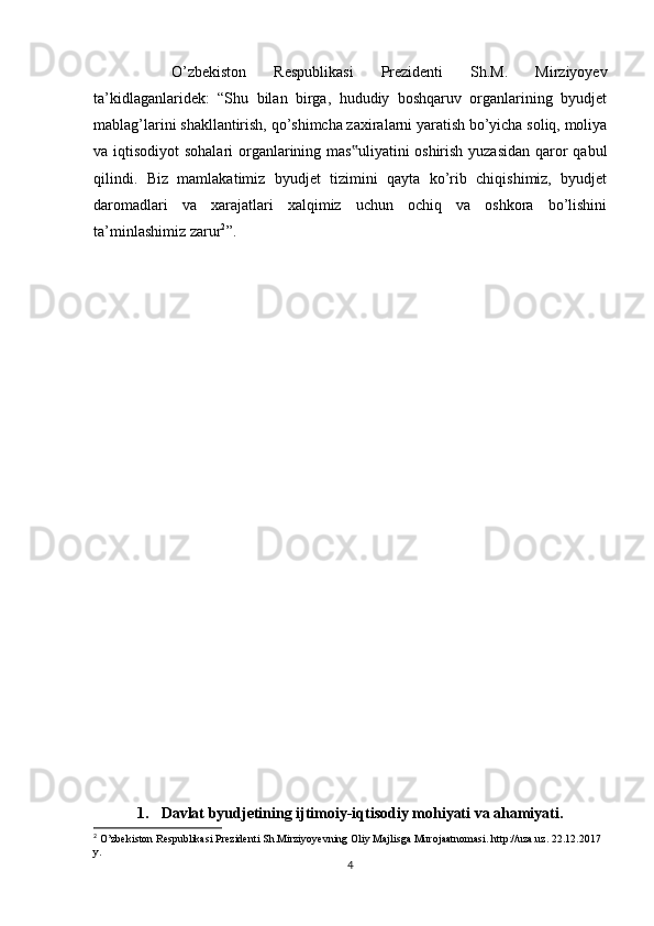 O’zbekiston   Respublikasi   Prezidenti   Sh.M.   Mirziyoyev
ta’kidlaganlaridek:   “Shu   bilan   birga,   hududiy   boshqaruv   organlarining   byudjet
mablag’larini shakllantirish, qo’shimcha zaxiralarni yaratish bo’yicha soliq, moliya
va iqtisodiyot  sohalari  organlarining mas uliyatini  oshirish yuzasidan  qaror qabul‟
qilindi.   Biz   mamlakatimiz   byudjet   tizimini   qayta   ko’rib   chiqishimiz,   byudjet
daromadlari   va   xarajatlari   xalqimiz   uchun   ochiq   va   oshkora   bo’lishini
ta’minlashimiz zarur 2
”.
1. Davlat byudjetining ijtimoiy-iqtisodiy mohiyati va ahamiyati.
2
 O’zbekiston Respublikasi Prezidenti Sh.Mirziyoyevning Oliy Majlisga Murojaatnomasi. http://uza.uz. 22.12.2017 
y.
4 