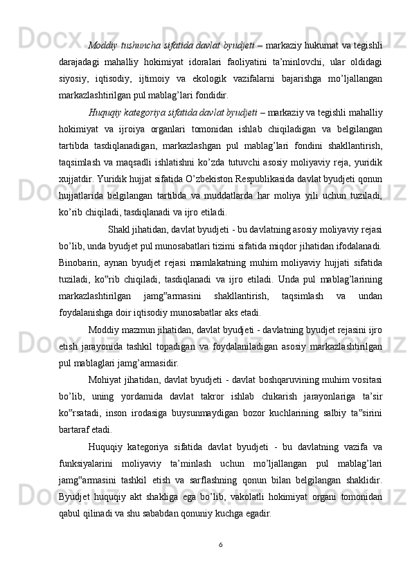 Moddiy tushuncha sifatida davlat byudjeti   – markaziy hukumat va tegishli
darajadagi   mahalliy   hokimiyat   idoralari   faoliyatini   ta’minlovchi,   ular   oldidagi
siyosiy,   iqtisodiy,   ijtimoiy   va   ekologik   vazifalarni   bajarishga   mo’ljallangan
markazlashtirilgan pul mablag’lari fondidir. 
Huquqiy kategoriya sifatida davlat byudjeti  – markaziy va tegishli mahalliy
hokimiyat   va   ijroiya   organlari   tomonidan   ishlab   chiqiladigan   va   belgilangan
tartibda   tasdiqlanadigan,   markazlashgan   pul   mablag’lari   fondini   shakllantirish,
taqsimlash   va   maqsadli   ishlatishni   ko’zda   tutuvchi   asosiy   moliyaviy   reja,  yuridik
xujjatdir. Yuridik hujjat sifatida O’zbekiston Respublikasida davlat byudjeti qonun
hujjatlarida   belgilangan   tartibda   va   muddatlarda   har   moliya   yili   uchun   tuziladi,
ko’rib chiqiladi, tasdiqlanadi va ijro etiladi.
Shakl jihatidan, davlat byudjeti - bu davlatning asosiy moliyaviy rejasi
bo’lib, unda byudjet pul munosabatlari tizimi sifatida miqdor jihatidan ifodalanadi.
Binobarin,   aynan   byudjet   rejasi   mamlakatning   muhim   moliyaviy   hujjati   sifatida
tuziladi,   ko rib   chiqiladi,   tasdiqlanadi   va   ijro   etiladi.   Unda   pul   mablag’larining‟
markazlashtirilgan   jamg armasini   shakllantirish,   taqsimlash   va   undan	
‟
foydalanishga doir iqtisodiy munosabatlar aks etadi.
Moddiy mazmun jihatidan, davlat byudjeti - davlatning byudjet rejasini ijro
etish   jarayonida   tashkil   topadigan   va   foydalaniladigan   asosiy   markazlashtirilgan
pul mablaglari jamg’armasidir.
Mohiyat jihatidan, davlat byudjeti - davlat boshqaruvining muhim vositasi
bo’lib,   uning   yordamida   davlat   takror   ishlab   chikarish   jarayonlariga   ta’sir
ko rsatadi,   inson   irodasiga   buysunmaydigan   bozor   kuchlarining   salbiy   ta sirini	
‟ ‟
bartaraf etadi.
Huquqiy   kategoriya   sifatida   davlat   byudjeti   -   bu   davlatning   vazifa   va
funksiyalarini   moliyaviy   ta’minlash   uchun   mo’ljallangan   pul   mablag’lari
jamg armasini   tashkil   etish   va   sarflashning   qonun   bilan   belgilangan   shaklidir.	
‟
Byudjet   huquqiy   akt   shakliga   ega   bo’lib,   vakolatli   hokimiyat   organi   tomonidan
qabul qilinadi va shu sababdan qonuniy kuchga egadir.
6 