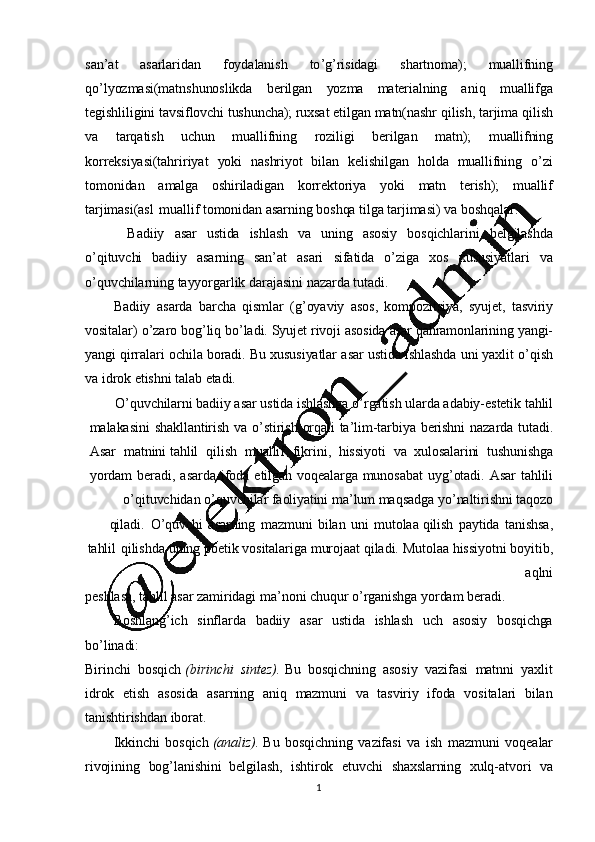 1
0san ’ at   asarlaridan   foydalanish   to ’ g ’ risidagi   shartnoma);   muallifning
qo ’ lyozmasi(matnshunoslikda   berilgan   yozma   materialning   aniq   muallifga
tegishliligini   tavsiflovchi   tushuncha);   ruxsat   etilgan   matn(nashr   qilish,   tarjima   qilish
va   tarqatish   uchun   muallifning   roziligi   berilgan   matn);   muallifning
korreksiyasi(tahririyat   yoki   nashriyot   bilan   kelishilgan   holda   muallifning   o ’ zi
tomonidan   amalga   oshiriladigan   korrektoriya   yoki   matn   terish);   muallif
tarjimasi(asl   muallif   tomonidan   asarning   boshqa   tilga   tarjimasi)   va  boshqalar.
Badiiy   asar   ustida   ishlash   va   uning   asosiy   bosqichlarini   belgilashda
o ’ qituvchi   badiiy   asarning   san ’ at   asari   sifatida   o ’ ziga   xos   xususiyatlari   va
o ’ quvchilarning   tayyorgarlik   darajasini   nazarda   tutadi.
Badiiy   asarda   barcha   qismlar   (g ’ oyaviy   asos,   kompozitsiya,   syujet,   tasviriy
vositalar)   o ’ zaro   bog ’ liq   bo ’ ladi.   Syujet  rivoji   asosida   asar  qahramonlarining   yangi-
yangi   qirralari   ochila   boradi.   Bu   xususiyatlar   asar   ustida   ishlashda   uni   yaxlit   o ’ qish
va  idrok   etishni  talab   etadi.
O ’ quvchilarni   badiiy   asar   ustida   ishlashga   o ’ rgatish   ularda   adabiy-estetik   tahlil
malakasini   shakllantirish   va   o ’ stirish   orqali   ta ’ lim-tarbiya   berishni   nazarda   tutadi.
Asar     matnini   tahlil     qilish     muallif     fikrini ,     hissiyoti     va    xulosalarini     tushunishga
yordam   beradi,   asarda   ifoda   etilgan   voqealarga   munosabat   uyg ’ otadi.   Asar   tahlili
o ’ qituvchidan   o ’ quvchilar   faoliyatini   ma ’ lum   maqsadga   yo ’ naltirishni   taqozo
qiladi.   O ’ quvchi   asarning   mazmuni   bilan   uni   mutolaa   qilish   paytida   tanishsa ,
tahlil   qilishda   uning   poetik   vositalariga   murojaat   qiladi.   Mutolaa   hissiyotni   boyitib,
aqlni
peshlasa,  tahlil   asar   zamiridagi   ma ’ noni   chuqur   o ’ rganishga   yordam   beradi.
Boshlang ’ ich   sinflarda   badiiy   asar   ustida   ishlash   uch   asosiy   bosqichga
bo ’ linadi:
Birinchi   bosqich   (birinchi   sintez).   Bu   bosqichning   asosiy   vazifasi   matnni   yaxlit
idrok   etish   asosida   asarning   aniq   mazmuni   va   tasviriy   ifoda   vositalari   bilan
tanishtirishdan   iborat.
Ikkinchi   bosqich   (analiz).  Bu   bosqichning   vazifasi   va   ish   mazmuni   voqealar
rivojining   bog ’ lanishini   belgilash ,   ishtirok   etuvchi   shaxslarning   xulq-atvori   va