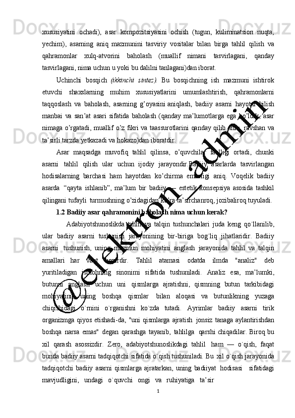 1
2xususiyatini   ochadi),   asar   kompozitsiyasini   ochish   (tugun,   kuliminatsion   nuqta,
yechim),   asarning   aniq   mazmunini   tasviriy   vositalar   bilan   birga   tahlil   qilish   va
qahramonlar   xulq-atvorini   baholash   (muall if   nimani   tasvirlagani ,   qanday
tasvirlagani, nima   uchun   u   yoki   bu   dalilni   tanlagani)dan   iborat.
Uchinchi   bosqich   (ikkinchi   sintez).   Bu   bosqichning   ish   mazmuni   ishtirok
etuvchi   shaxslarning   muhim   xususiyatlarini   umumlashtirish ,   qahramonlarni
taqqoslash   va   baholash,   asarning   g ’ oyasini   aniqlash ,   badiiy   asarni   hayotni   bilish
manbai   va   san ’ at   asari   sifatida   baholash   (qanday   ma ’ lumotlarga   ega   bo ’ ldik,   asar
nimaga   o ’ rgatadi,   muallif   o ’ z   fikri   va   taassurotlarini   qanday   qilib   aniq,   ravshan   va
ta ’ sirli   tarzda   yetkazadi   va  hokazo)dan   iboratdir.
Asar   maqsadga   muvofiq   tahlil   qilinsa ,   o ’ quvchilar   faolligi   ortadi,   chunki
asarni   tahlil   qilish   ular   uchun   ijodiy   jarayondir.Badiiy   asarlarda   tasvirlangan
hodisalarning   barchasi   ham   hayotdan   ko ’chirma   emasligi   aniq.   Voqelik   badiiy
asarda   “qayta   ishlanib”,   ma’ lum   bir   badiiy   —   estetik   konsepsiya   asosida   tashkil
qilingani   tufayli   turmushning   o ’ zidagidan   ko ’ ra   ta ’ sirchanroq,   jozibaliroq   tuyuladi.
1.2 Badiiy asar   qahramonini   baholash   nima   uchun   kerak?
Adabiyotshunoslikda   tahlil   va   talqin   tushunchalari   juda   kеng   qo`llanilib,
ular   badiiy   asarni   tushunish   jarayonining   bir-biriga   bog`liq   jihatlaridir.   Badiiy
asarni   tushunish,   uning   mazmun   mohiyatini   anglash   jarayonida   tahlil   va   talqin
amallari   har   vaq t   hozirdir.   Tahlil   atamasi   odatda   ilmda   "analiz"   dеb
yuritiladigan   istilohning   sinonimi   sifatida   tushuniladi.   Analiz   esa,   ma ’ lumki,
butunni   anglash   uchun   uni   qismlarga   ajratishni,   qismning   butun   tarkibidagi
mohiyatini,   uning   boshqa   qismlar   bilan   aloqasi   va   butunlikning   yuzaga
chiqishidagi   o`rnini   o`rganishni   ko`zda   tutadi.   Ayrimlar   badiiy   asarni   tirik
organizmga   qiyos   etishadi-da,   "uni   qismlarga   ajratish   jonsiz   tanaga   aylantirishdan
boshqa   narsa   emas"   dеgan   qarashga   tayanib,   tahlilga   qarshi   chiqadilar.   Biro q   bu
xil   qarash   asossizdir.   Zеro,   adabiyotshunoslikdagi   tahlil   ham   —   o`qish,   faqat
bunda   badiiy   asarni   tadqiqotchi   sifatida  o`qish   tushuniladi.   Bu   xil   o`qish   jarayonida
tadqiqotchi   badiiy   asarni   qismlarga   ajratarkan,   uning   badiiyat   hodisasi     sifatidagi
mavjudligini,     undagi     o`quvchi     ongi     va     ruhiyatiga     ta ’ sir 