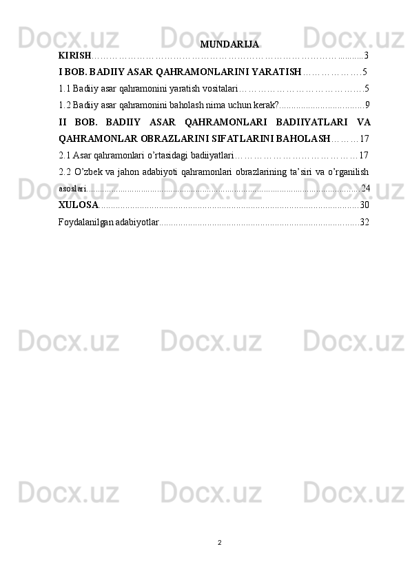 2MUNDARIJAKIRISH	………………………………………………………………………	...........
3
I   BOB. BADIIY   ASAR   QAHRAMONLARINI   YARATISH ……………….5
1.1 Badiiy   asar   qahramonini   yaratish   vositalari ……………………………… .. . . 5
1.2 Badiiy   asar   qahramonini   baholash   nima   uchun   kerak? ................................... 9
II BOB. BADIIY ASAR QAHRAMONLARI BADIIYATLARI VA
QAHRAMONLAR   OBRAZLARINI   SIFATLARINI   BAHOLASH ………17
2.1 Asar   qahramonlari   o ’ rtasidagi   badiiyatlari ………………………………… 17
2.2 O ’ zbek   va   jahon   adabiyoti   qahramonlari   obrazlarining   ta ’ siri   va   o ’ rganilish	
asoslari	........................................................................................................................
24
XULOSA ............................................................................................................ 30
Foydalanilgan   adabiyotlar ................................................................................... 32
