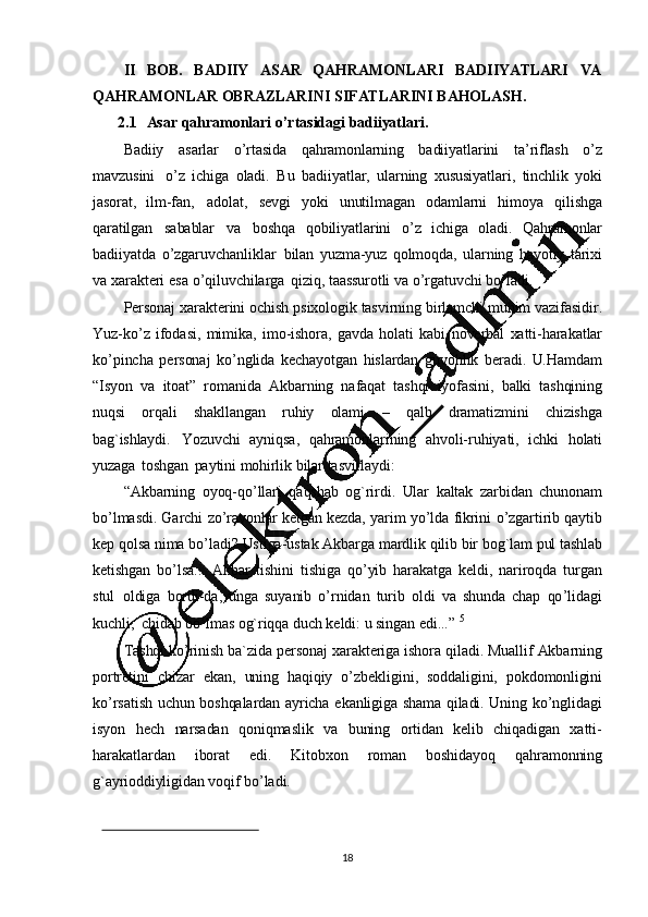 18II   BOB.   BADIIY   ASAR   QAHRAMONLARI   BADIIYATLARI   VA
QAHRAMONLAR   OBRAZLARINI   SIFATLARINI   BAHOLASH.
2.1 Asar   qahramonlari   o’rtasidagi   badiiyatlari.
Badiiy   asarlar   o ’ rtasida   qahramonlarning   badiiyatlarini   ta ’ riflash   o ’ z
mavzusini   o ’ z   ichiga   oladi.   Bu   badiiyatlar,   ularning   xususiyatlari,   tinchlik   yoki
jasorat,   ilm-fan,   adolat,   sevgi   yoki   unutilmagan   odamlarni   himoya   qilishga
qaratilgan   sabablar   va   boshqa   qobiliyatlarini   o ’ z   ichiga   oladi.   Qahramonlar
badiiyatda   o ’ zgaruvchanliklar   bilan   yuzma-yuz   qolmoqda,   ularning   hayotiy   tarixi
va   xarakteri   esa   o ’ qiluvchilarga   qiziq,  taassurotli   va   o ’ rgatuvchi   bo ’ ladi.
Personaj   xarakterini   ochish   psixologik   tasvirning   birlamchi   muhim   vazifasidir.
Yuz-ko ’ z   ifodasi,   mimika,   imo-ishora,   gavda   holati   kabi   noverbal   xatti-harakatlar
ko ’ pincha   personaj   ko ’ nglida   kechayotgan   hislardan   guvohlik   beradi.   U.Hamdam
“Isyon   va   itoat”   romanida   Akbarning   nafaqat   tashqi   iyofasini,   balki   tashqining
nuqsi   orqali   shakllangan   ruhiy   olami   –   qalb   dramatizmini   chizishga
bag`ishlaydi.   Yozuvchi   ayniqsa,   qahramonlarining   ahvoli-ruhiyati,   ichki   holati
yuzaga   toshgan   paytini   mohirlik   bilar   tasvirlaydi:
“Akbarning   oyoq -qo ’ llari   qaqshab   og`rirdi.   Ular   kaltak   zarbidan   chunonam
bo ’ lmasdi.   Garchi   zo ’ ravonlar   ketgan   kezda,   yarim   yo ’ lda   fikrini   o ’ zgartirib   qaytib
kep   qolsa   nima   bo ’ ladi?   Ustiga-ustak   Akbarga   mardlik   qilib   bir   bog`lam   pul   tashlab
ketishgan   bo ’ lsa...   Akbar   tishini   tishiga   qo ’ yib   harakatga   keldi,   nariroqda   turgan
stul   oldiga   bordi-da,   unga   suyanib   o ’ rnidan   turib   oldi   va   shunda   chap   qo ’ lidagi
kuchli,   chidab   bo ’lmas   og`riqqa   duch   keldi:   u   singan   edi...”   5
Tashqi ko ’ rinish   ba`zida   personaj   xarakteriga   ishora   qiladi.   Muallif   Akbarning
portretini   chizar   ekan,   uning   haqiqiy   o ’ zbekligini,   soddaligini,   pokdomonligini
ko ’ rsatish   uchun   boshqalardan   ayricha   ekanligiga   shama   qiladi.   Uning   ko ’ nglidagi
isyon   hech   narsadan   qoniqmaslik   va   buning   ortidan   kelib   chiqadigan   xatti-
harakatlardan   iborat   edi.   Kitobxon   roman   boshidayoq   qahramonning
g`ayrioddiyligidan   voqif   bo ’ ladi. 
