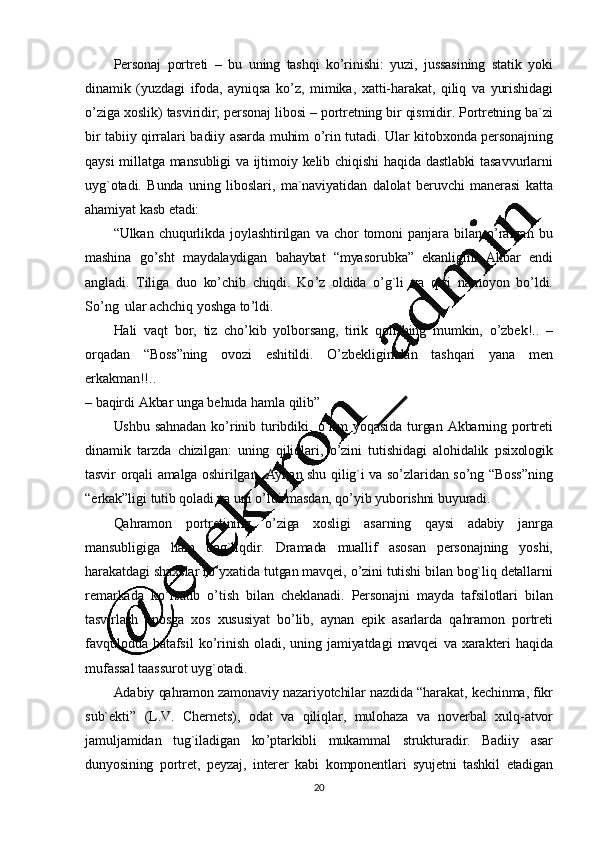 20Personaj   portreti   –   bu   uning   tashqi   ko ’ rinishi:   yuzi,   jussasining   statik   yoki
dinamik   (yuzdagi   ifoda,   ayniqsa   ko ’ z,   mimika,   xatti-harakat,   qiliq   va   yurishidagi
o ’ ziga   xoslik)   tasviridir;   personaj   libosi   –   portretning   bir   qismidir.  Portretning   ba`zi
bir   tabiiy   qirralari   badiiy   asarda   muhim   o ’ rin   tutadi.   Ular   kitobxonda   personajning
qaysi   millatga   mansubligi   va   ijtimoiy   kelib   chiqishi   haqida   dastlabki   tasavvurlarni
uyg`otadi.   Bunda   uning   liboslari,   ma`naviyatidan   dalolat   beruvchi   manerasi   katta
ahamiyat   kasb   etadi:
“Ulkan   chuqurlikda   joylashtirilgan   va   chor   tomoni   panjara   bilan   o’ ralgan   bu
mashina   go ’sht   maydalaydigan   bahaybat   “myasorubka”   ekanligini   Akbar   endi
angladi.   Tiliga   duo   ko ’ chib   chiqdi.   Ko ’ z   oldida   o ’ g`li   va   qizi   namoyon   bo ’ ldi.
So ’ ng   ular   achchiq   yoshga   to ’ ldi.
Hali   vaqt   bor,   tiz   cho ’ kib   yolborsang,   tirik   qolishing   mumkin,   o ’ zbek!..   –
orqadan   “Boss”ning   ovozi   eshitildi.   O’ zbekligimdan   tashqari   yana   men
erkakman!!..
–  baqirdi   Akbar   unga   behuda   hamla   qilib”
Ushbu   sahnadan   ko ’ rinib   turibdiki,   o ’ lim   yoqasida   turgan   Akbarning   portreti
dinamik   tarzda   chizilgan:   uning   qiliqlari,   o ’ zini   tutishidagi   alohidalik   psixologik
tasvir   orqali   amalga   oshirilgan.   Aynan   shu   qilig`i   va   so ’ zlaridan   so ’ng   “Boss”ning
“erkak”ligi   tutib   qoladi   va  uni   o’ ldirmasdan, qo ’ yib   yuborishni  buyuradi.
Qahramon   portretining   o ’ ziga   xosligi   asarning   qaysi   adabiy   janrga
mansubligiga   ham   bog`liqdir.   Dramada   muallif   asosan   personajning   yoshi,
harakatdagi   shaxslar   ro ’ yxatida   tutgan   mavqei,   o ’ zini  tutishi   bilan   bog`liq   detallarni
remarkada   ko ’ rsatib   o ’ tish   bilan   cheklanadi.   Personajni   mayda   tafsilotlari   bilan
tasvirlash   eposga   xos   xususiyat   bo ’ lib,   aynan   epik   asarlarda   qahramon   portreti
favqulodda   batafsil   ko ’ rinish   oladi,   uning   jamiyatdagi   mavqei   va   xarakteri   haqida
mufassal   taassurot   uyg`otadi.
Adabiy   qahramon   zamonaviy   nazariyotchilar   nazdida   “harakat,   kechinma,   fikr
sub`ekti”   (L.V.   Chernets),   odat   va   qiliqlar,   mulohaza   va   noverbal   xulq -atvor
jamuljamidan   tug`iladigan   ko ’ ptarkibli   mukammal   strukturadir.   Badiiy   asar
dunyosining   portret,   peyzaj,   interer   kabi   komponentlari   syujetni   tashkil   etadigan