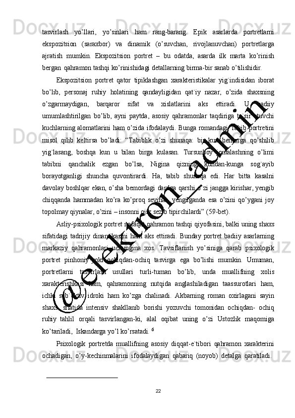 22tasvirlash   yo ’ llari,   yo ’ sinlari   ham   rang-barang.   Epik   asarlarda   portretlarni
ekspozitsion   (saraxbor)   va   dinamik   (o ’ suvchan,   rivojlanuvchan)   portretlarga
ajratish   mumkin.   Ekspozitsion   portret   –   bu   odatda,   asarda   ilk   marta   ko ’ rinish
bergan   qahramon   tashqi   ko ’ rinishidagi   detallarning   birma-bir sanab   o ’ tilishidir.
Ekspozitsion   portret   qator   tipiklashgan   xarakteristikalar   yig`indisidan   iborat
bo ’ lib,   personaj   ruhiy   holatining   qandayligidan   qat`iy   nazar,   o ’ zida   shaxsning
o ’ zgarmaydigan,   barqaror   sifat   va   xislatlarini   aks   ettiradi.   U   badiiy
umumlashtirilgan   bo ’ lib,   ayni   paytda,   asosiy   qahramonlar   taqdiriga   ta`sir   etuvchi
kuchlarning   alomatlarini   ham   o ’ zida   ifodalaydi.   Bunga   romandagi   Tabib   portretini
misol   qilib   keltirsa   bo ’ladi:   “Tabiblik   o’ zi   shunaqa:   bir   kun   bemorga   qo ’ shilib
yig`lasang,   boshqa   kun   u   bilan   birga   kulasan.   Tursunboy   jontalashning   o ’ limi
tabibni   qanchalik   ezgan   bo ’ lsa,   Nigina   qizning   kundan-kunga   sog`ayib
borayotganligi   shuncha   quvontirardi.   Ha,   tabib   shunaqa   edi.   Har   bitta   kasalni
davolay   boshlqar   ekan,   o ’ sha   bemordagi   dardga   qarshi   o ’ zi   jangga   kirishar,   yengib
chiqqanda   hammadan   ko ’ ra   ko ’ proq   sevinar,   yengilganda   esa   o ’ zini   qo ’ ygani   joy
topolmay   qiynalar, o ’ zini   –  insonni   ojiz   sezib   tipirchilardi”   (59 -bet).
Asliy-psixologik   portret   nafaqat   qahramon   tashqi   qiyofasini,   balki   uning   shaxs
sifatidagi   tadrijiy   dinamikasini   ham   aks   ettiradi.   Bunday   portret   badiiy   asarlarning
markaziy   qahramonlari   uchungina   xos.   Tavsiflanish   yo ’ siniga   qarab   psixologik
portret   pinhoniy   yoki   ochiqdan-ochiq   tasvirga   ega   bo ’ lishi   mumkin.   Umuman,
portretlarni   tasvirlash   usullari   turli-tuman   bo ’ lib,   unda   muallifning   xolis
xarakteristikasi   ham,   qahramonning   nutqida   anglashiladigan   taassurotlari   ham,
ichki   sub`ektiv   idroki   ham   ko ’ zga   chalinadi.   Akbarning   roman   oxirlagani   sayin
shaxs   sifatida   intensiv   shakllanib   borishi   yozuvchi   tomonidan   ochiqdan-   ochiq
ruhiy   tahlil   orqali   tasvirlangan-ki,   alal   oqibat   uning   o ’ zi   Ustozlik   maqomiga
ko ’ tariladi,   Iskandarga   yo ’ l   ko ’ rsatadi.   6
Psixologik   portretda   muallifning   asosiy   diqqat-e`tibori   qahramon   xarakterini
ochadigan,   o ’ y-kechinmalarini   ifodalaydigan   qabariq   (noyob)   detalga   qaratiladi.