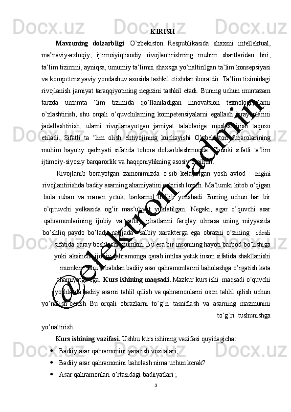 3KIRISH
Mavzuning   dolzarbligi .   O ’ zbekiston   Respublikasida   shaxsni   intellektual,
ma ’ naviy-axloqiy,   ijtimoiyiqtisodiy   rivojlantirishning   muhim   shartlaridan   biri,
ta ’ lim   tizimini,   ayniqsa,   umumiy   ta ’ limni   shaxsga   yo ’ naltirilgan   ta ’ lim   konsepsiyasi
va   kompetensiyaviy yondashuv   asosida   tashkil   etishdan   iboratdir.   Ta ’ lim   tizimidagi
rivojlanish   jamiyat   taraqqiyotining   negizini   tashkil   etadi.   Buning   uchun   muntazam
tarzda   umumta   ‘ lim   tizimida   qo ’ llaniladigan   innovatsion   texnologiyalarni
o ’ zlashtirish,   shu   orqali   o ’ quvchilarning   kompetensiyalarni   egallash   jarayonlarini
jadallashtirish,   ularni   rivojlanayotgan   jamiyat   talablariga   moslashtirish   taqozo
etiladi.   Sifatli   ta   ‘ lim   olish   ehtiyojining   kuchayishi   O ’ zbekiston   fuqarolarining
muhim   hayotiy   qadriyati   sifatida   tobora   dolzarblashmoqda.   Chunki   sifatli   ta ’ lim
ijtimoiy-siyosiy   barqarorlik   va   haqqoniylikning   asosiy   omilidir.
Rivojlanib     borayotgan     zamonimizda     o ’ sib    kelayotgan     yosh     avlodongini
rivojlantirishda   badiiy   asarning   ahamiyatini   oshirish   lozim.   Ma ’ lumki   kitob   o ’ qigan
bola   ruhan   va   manan   yetuk,   barkamol   bo ’ lib   yetishadi.   Buning   uchun   har   bir
o ’ qituvchi     yelkasida     og ’ ir    mas ’ uliyat     yuklatilgan.     Negaki,     agar    o ’ quvchi     asar
qahramonlarining     ijobiy     va    salbiy     jihatlarini     farqlay     olmasa     uning     miyyasida
bo ’ shliq   paydo   bo ’ ladi,   natijada salbiy   xarakterga   ega   obrazni   o ’ zining
ideali
sifatida   qaray   boshlashi   mumkin.   Bu   esa   bir   insonning   hayoti   barbod   bo ’ lishiga
yoki   aksincha   ijobiy   qahramonga   qarab   intilsa   yetuk   inson   sifatida   shakllanishi
mumkin.   Shu   sababdan   badiiy   asar   qahramonlarini   baholashga   o ’ rgatish   kata
ahamiyatga   ega.   Kurs   ishining   maqsadi.   Mazkur   kurs   ishi   maqsadi   o ’ quvchi
yoshlarda   badiiy   asarni   tahlil   qilish   va   qahramonlarni   oson   tahlil   qilish   uchun
yo ’ nalish   berish.   Bu   orqali     obrazlarni     to ’ g ’ ri     tasniflash     va    asarning     mazmunini
to ’ g ’ ri    tushunishga
yo ’ naltirish.
Kurs   ishining   vazifasi.   Ushbu   kurs   ishining   vazifasi   quyidagicha:
 Badiiy   asar   qahramonini   yaratish   vositalari;
 Badiiy   asar   qahramonini  baholash   nima   uchun   kerak?
 Asar   qahramonlari   o ’ rtasidagi   badiiyatlari   ;