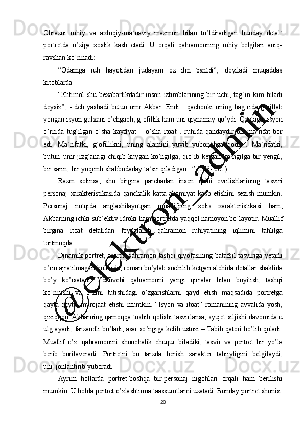 20Obrazni   ruhiy   va   axloqiy-ma`naviy   mazmun   bilan   to ’ ldiradigan   bunday   detal`
portretda   o ’ ziga   xoslik   kasb   etadi.   U   orqali   qahramonning   ruhiy   belgilari   aniq-
ravshan   ko ’ rinadi:
“Odamga ruh hayotidan judayam oz ilmberildi”, deyiladi muqaddas
kitoblarda.
“Ehtimol   shu   bexabarlikdadir   inson   iztiroblarining   bir   uchi,   tag`in   kim   biladi
deysiz”,   -   deb   yashadi   butun   umr   Akbar.   Endi...   qachonki   uning   bag`rida   gurillab
yongan   isyon   gulxani   o ’ chgach,   g`ofillik   ham   uni   qiynamay   qo ’ ydi. Qaytaga,  isyon
o ’ rnida   tug`ilgan   o ’ sha   kayfiyat   –   o ’ sha   itoat...   ruhida   qandaydir   bir   ma`rifat   bor
edi.   Ma`rifatki,   g`ofillikni,   uning   alamini   yuvib   yuborishga   qodir...   Ma`rifatki,
butun   umr   jizg`anagi   chiqib   kuygan   ko ’ ngilga,   qio ’ ib   ketgan   ko ’ ngilga   bir   yengil,
bir   sarin,   bir   yoqimli   shabbodaday   ta`sir   qiladigan...”  (133 -   bet.)
Razm   solinsa,   shu   birgina   parchadan   inson   qalbi   evrilishlarining   tasviri
personaj   xarakteristikasida   qanchalik   katta   ahamiyat   kasb   etishini   sezish   mumkin.
Personaj   nutqida   anglashilayotgan   muallifning   xolis   xarakteristikasi   ham,
Akbarning   ichki   sub`ektiv   idroki   ham   portretda   yaqqol   namoyon   bo ’ layotir.   Muallif
birgina   itoat   detalidan   foydalanib   qahramon   ruhiyatining   iqlimini   tahlilga
tortmoqda.
Dinamik   portret,   asarda   qahramon   tashqi   qiyofasining   batafsil   tasviriga   yetarli
o ’ rin   ajratilmagan   hollarda,  roman   bo ’ ylab   sochilib   ketgan   alohida   detallar   shaklida
bo ’ y   ko ’ rsatadi.   Yozuvchi   qahramonni   yangi   qirralar   bilan   boyitish,   tashqi
ko ’ rinishi   va   o ’ zini   tutishidagi   o ’ zgarishlarni   qayd   etish   maqsadida   portretga
qayta-qayta   murojaat   etishi   mumkin.   “Isyon   va   itoat”   romanining   avvalida   yosh,
qiziqqon   Akbarning   qamoqqa   tushib   qolishi   tasvirlansa,   syujet   siljishi   davomida   u
ulg`ayadi,   farzandli   bo ’ ladi,   asar   so ’ ngiga   kelib   ustozi   –   Tabib   qatori   bo ’ lib   qoladi.
Muallif   o ’ z   qahramonini   shunchalik   chuqur   biladiki,   tasvir   va   portret   bir   yo ’ la
berib   borilaveradi.   Portretni   bu   tarzda   berish   xarakter   tabiiyligini   belgilaydi,
uni   jonlantirib   yuboradi.
Ayrim   hollarda   portret   boshqa   bir   personaj   nigohlari   orqali   ham   berilishi
mumkin.   U   holda   portret   o ’ zlashtirma   taassurotlarni   uzatadi.   Bunday   portret   shunisi