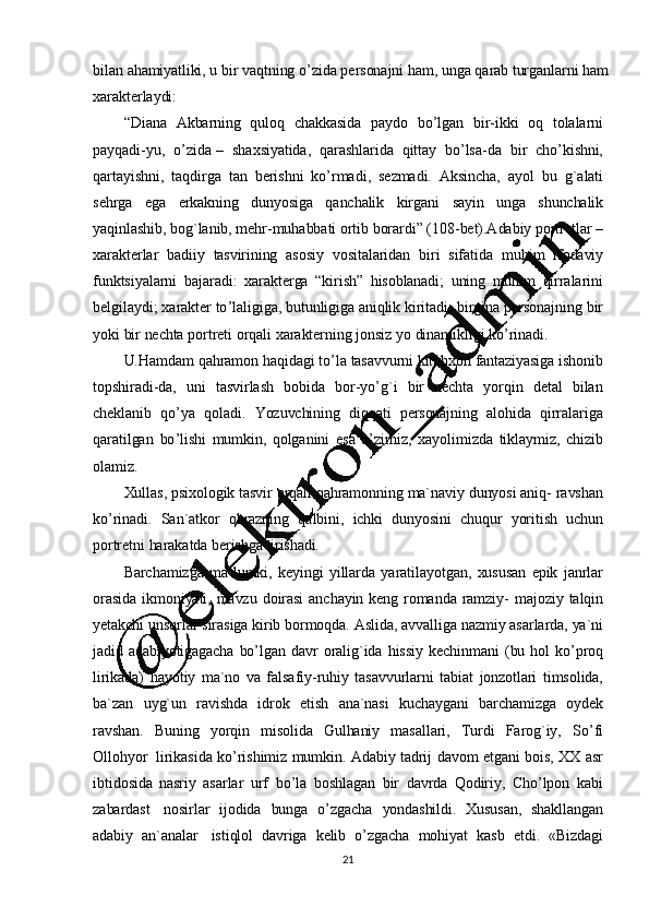 21bilan   ahamiyatliki,   u   bir   vaqtning   o ’ zida   personajni   ham,   unga   qarab   turganlarni   ham
xarakterlaydi:
“ Diana   Akbarning   quloq   chakkasida   paydo   bo ’ lgan   bir-ikki   oq   tolalarni
payqadi-yu,   o ’ zida   –   shaxsiyatida,   qarashlarida   qittay   bo ’ lsa-da   bir   cho ’ kishni,
qartayishni,   taqdirga   tan   berishni   ko ’ rmadi,   sezmadi.   Aksincha,   ayol   bu   g`alati
sehrga   ega   erkakning   dunyosiga   qanchalik   kirgani   sayin   unga   shunchalik
yaqinlashib,   bog`lanib,   mehr- muhabbati   ortib   borardi”   (108 -bet).Adabiy   portretlar   –
xarakterlar   badiiy   tasvirining   asosiy   vositalaridan   biri   sifatida   muhim   ifodaviy
funktsiyalarni   bajaradi:   xarakt erga   “kirish”   hisoblanadi;   uning   muhim   qirralarini
belgilaydi;   xarakter   to ’ laligiga,   butunligiga   aniqlik   kiritadi;   birgina   personajning   bir
yoki   bir   nechta   portreti   orqali   xarakterning   jonsiz   yo   dinamikligi   ko ’ rinadi.
U.Hamdam   qahramon   haqidagi   to ’ la   tasavvurni   kitobxon   fantaziyasiga   ishonib
topshiradi-da,   uni   tasvirlash   bobida   bor-yo ’ g`i   bir   nechta   yorqin   detal   bilan
cheklanib   qo ’ ya   qoladi.   Yozuvchining   diqqati   personajning   alohida   qirralariga
qaratilgan   bo ’ lishi   mumkin,   qolganini   esa   o ’ zimiz,   xayolimizda   tiklaymiz,   chizib
olamiz.
Xullas,   psixologik   tasvir   orqali   qahramonning   ma`naviy   dunyosi   aniq-   ravshan
ko ’ rinadi.   San`atkor   obrazning   qalbini,   ichki   dunyosini   chuqur   yoritish   uchun
portretni   harakatda   berishga   tirishadi.
Barchamizga   ma`lumki,   keyingi   yillarda   yaratilayotgan,   xususan   epik   janrlar
orasida   ikmoniyati,   mavzu   doirasi   anchayin   keng   romanda   ramziy-   majoziy   talqin
yetakchi   unsurlar   sirasiga   kirib   bormoqda.   Aslida,   avvalliga   nazmiy   asarlarda,   ya`ni
jadid   adabiyotigagacha   bo ’ lgan   davr   oralig`ida   hissiy   kechinmani   (bu   hol   ko ’ proq
lirikada)   hayotiy   ma`no   va   falsafiy-ruhiy   tasavvurlarni   tabiat   jonzotlari   timsolida,
ba`zan   uyg`un   ravishda   idrok   etish   ana`nasi   kuchaygani   barchamizga   oydek
ravshan.   Buning   yorqin   misolida   Gulhaniy   masallari,   Turdi   Farog`iy,   So ’ fi
Ollohyor   lirikasida   ko ’ rishimiz   mumkin.   Adabiy   tadrij   davom   etgani   bois,   XX   asr
ibtidosida   nasriy   asarlar   urf   bo ’ la   boshlagan   bir   davrda   Qodiriy,   Cho ’ lpon   kabi
zabardast   nosirlar   ijodida   bunga   o ’ zgacha   yondashildi.   Xususan,   shakllangan
adabiy   an`analar   istiqlol   davriga   kelib   o ’zgacha   mohiyat   kasb   etdi.   «Bizdagi