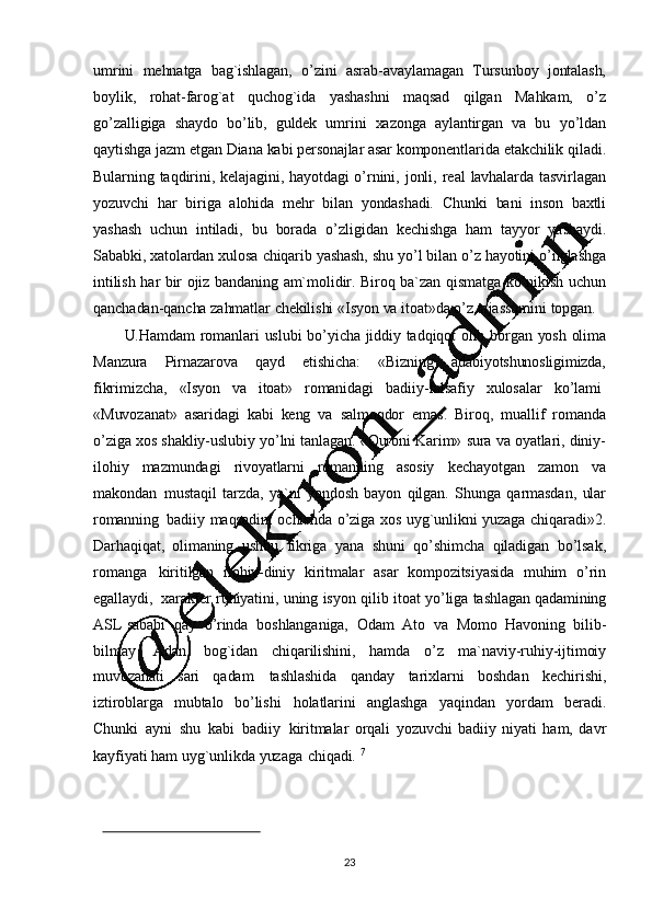 23umrini   mehnatga   bag`ishlagan,   o ’ zini   asrab-avaylamagan   Tursunboy   jontalash,
boylik,   rohat-farog`at   quchog`ida   yashashni   maqsad   qilgan   Mahkam,   o ’ z
go ’ zalligiga   shaydo   bo ’ lib,   guldek   umrini   xazonga   aylantirgan   va   bu   yo ’ ldan
qaytishga   jazm   etgan   Diana   kabi   personajlar   asar   komponentlarida   etakchilik   qiladi.
Bularning   taqdirini,   kelajagini,   hayotdagi   o ’ rnini,   jonli,   real   lavhalarda   tasvirlagan
yozuvchi   har   biriga   alohida   mehr   bilan   yondashadi.   Chunki   bani   inson   baxtli
yashash   uchun   intiladi,   bu   borada   o ’ zligidan   kechishga   ham   tayyor   yashaydi.
Sababki,   xatolardan   xulosa   chiqarib   yashash,   shu   yo ’ l   bilan   o ’ z   hayotini   o ’ nglashga
intilish   har   bir   ojiz   bandaning   am`molidir.   Biroq   ba`zan   qismatga   ko ’ nikish   uchun
qanchadan- qancha   zahmatlar   chekilishi   «Isyon   va   itoat»da  o’ z  tajassumini   topgan.
U.Hamdam   romanlari   uslubi   bo ’ yicha   jiddiy   tadqiqot   olib   borgan   yosh   olima
Manzura   Pirnazarova   qayd   etishicha:   «Bizning   adabiyotshunosligimizda,
fikrimizcha,      «Isyon      va     itoat»      romanidagi      badiiy -falsafiy      xulosalar      ko ’ lami
«Muvozanat»   asaridagi   kabi   keng   va   salmoqdor   emas.   Biroq,   muallif   roman da
o ’ ziga   xos   shakliy-uslubiy   yo ’lni   tanlagan.   «Quroni   Karim»   sura   va   oyatlari,   diniy -
ilohiy   mazmundagi   rivoyatlarni   romanning   asosiy   kechayotgan   zamon   va
makondan   mustaqil   tarzda,   ya`ni   yondosh   bayon   qilgan.   Shunga   qarmasdan,   ular
romanning   badiiy   maqsadini   ochishda   o ’ziga   xos   uyg`unlikni   yuzaga   chiqaradi»2.
Darhaqiqat,   olimaning   ushbu   fikriga   yana   shuni   qo ’ shimcha   qiladigan   bo ’ lsak,
romanga   kiritilgan   ilohiy-diniy   kiritmalar   asar   kompozitsiyasida   muhim   o ’ rin
egallaydi,   xarakter   ruhiyatini,   uning   isyon   qilib   itoat   yo ’ liga   tashlagan   qadamining
ASL   sababi   qay   o ’ rinda   boshlanganiga,   Odam   Ato   va   Momo   Havoning   bilib-
bilmay   Adan   bog`idan   chiqarilishini,   hamda   o ’ z   ma`naviy-ruhiy-ijtimoiy
muvozanati   sari   qadam   tashlashida   qanday   tarixlarni   boshdan   kechirishi,
iztiroblarga   mubtalo   bo ’ lishi   holatlarini   anglashga   yaqindan   yordam   beradi.
Chunki   ayni   shu   kabi   badiiy   kiritmalar   orqali   yozuvchi   badiiy   niyati   ham,   davr
kayfiyati   ham   uyg`unlikda   yuzaga   chiqadi.  7