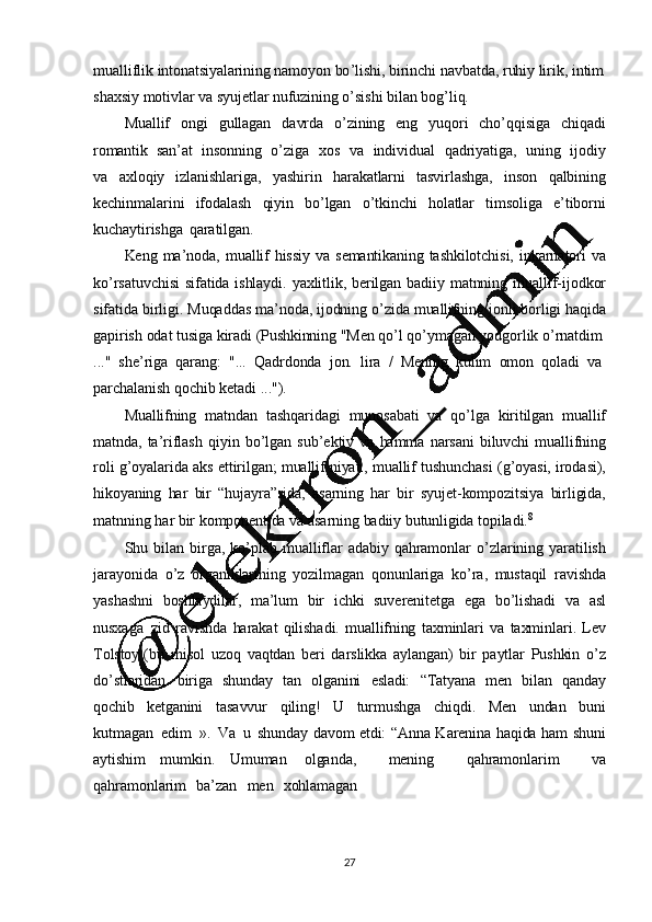 27mualliflik   intonatsiyalarining   namoyon   bo ’ lishi,   birinchi   navbatda,   ruhiy   lirik,   intim
shaxsiy   motivlar   va   syujetlar   nufuzining   o ’ sishi   bilan   bog ’ liq.
Muallif   ongi   gullagan   davrda   o ’ zining   eng   yuqori   cho ’ qqisiga   chiqadi
romantik   san ’ at   insonning   o ’ ziga   xos   va   individual   qadriyatiga,   uning   ijodiy
va   axloqiy   izlanishlariga,   yashirin   harakatlarni   tasvirlashga,   inson   qalbining
kechinmalarini   ifodalash   qiyin   bo ’ lgan   o ’ tkinchi   holatlar   timsoliga   e ’ tiborni
kuchaytirishga   qaratilgan.
Keng   ma ’ noda,   muallif   hissiy   va   semantikaning   tashkilotchisi,   inkarnatori   va
ko ’ rsatuvchisi   sifatida   ishlaydi.   yaxlitlik,   berilgan   badiiy   matnning   muallif-ijodkor
sifatida   birligi.   Muqaddas   ma ’ noda,   ijodning   o ’ zida   muallifning   jonli   borligi  haqida
gapirish   odat   tusiga   kiradi   (Pushkinning   "Men  qo ’ l  qo ’ ymagan   yodgorlik   o ’ rnatdim
..."     she ’ riga     qarang:   "...   Qadrdonda     jon.   lira    /    Mening     kulim     omon     qoladi     va  
parchalanish   qochib   ketadi   ...").
Muallifning   matndan   tashqaridagi   munosabati   va   qo ’ lga   kiritilgan   muallif
matnda,   ta ’ riflash   qiyin   bo ’ lgan   sub ’ ektiv   va   hamma   narsani   biluvchi   muallifning
roli   g ’ oyalarida   aks   ettirilgan;   muallif   niyati,   muallif   tushunchasi   (g ’ oyasi,   irodasi),
hikoyaning   har   bir   “hujayra”sida,   asarning   har   bir   syujet -kompozitsiya   birligida,
matnning   har   bir   komponentida   va   asarning   badiiy   butunligida   topiladi. 8
Shu   bilan   birga,   ko ’ plab   mualliflar   adabiy   qahramonlar   o ’ zlarining   yaratilish
jarayonida   o ’ z   organiklarining   yozilmagan   qonunlariga   ko ’ ra,   mustaqil   ravishda
yashashni   boshlaydilar,   ma ’ lum   bir   ichki   suverenitetga   ega   bo ’ lishadi   va   asl
nusxaga   zid   ravishda   harakat   qilishadi.   muallifning   taxminlari   va   taxminlari.   Lev
Tolstoy   (bu   misol   uzoq   vaqtdan   beri   darslikka   aylangan)   bir   paytlar   Pushkin   o ’ z
do ’ stlaridan   biriga   shunday   tan   olganini   esladi:   “Tatyana   men   bilan   qanday
qochib   ketganini   tasavvur   qiling!   U   turmushga   chiqdi.   Men   undan   buni
kutmagan   edim   ».   Va   u   shunday   davom   etdi:   “Anna   K arenina   haqida   ham   shuni
aytishim   mumkin.   Umuman   olganda,     mening     qahramonlarim     va
qahramonlarim     ba ’ zan    men    xohlamagan