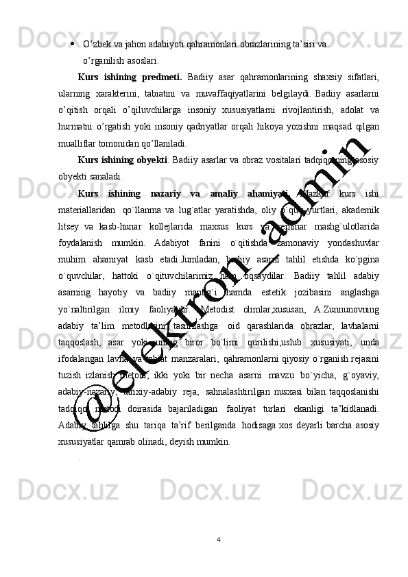 4 O ’ zbek   va   jahon   adabiyoti   qahramonlari   obrazlarining   ta ’ siri   va  
o ’ rganilish   asoslari.
Kurs   ishining   predmeti.   Badiiy   asar   qahramonlarining   shaxsiy   sifatlari,
ularning   xarakterini,   tabiatini   va   muvaffaqiyatlarini   belgilaydi.   Badiiy   asarlarni
o ’ qitish   orqali   o ’ qiluvchilarga   insoniy   xususiyatlarni   rivojlantirish,   adolat   va
hurmatni   o ’ rgatish   yoki   insoniy   qadriyatlar   orqali   hikoya   yozishni   maqsad   qilgan
mualliflar   tomonidan   qo ’ llaniladi.
Kurs   ishining   obyekti .   Badiiy   asarlar   va   obraz   vositalari   tadqiqotning   asosiy
obyekti   sanaladi.
Kurs   ishining   nazariy   va   amaliy   ahamiyati.   Mazkur   kurs   ishi
materiallaridan   qo`llanma   va   lug`atlar   yaratishda,   oliy   o`quv   yurtlari,   akademik
litsey   va   kasb-hunar   kollejlarida   maxsus   kurs   va   seminar   mashg`ulotlarida
foydalanish   mumkin.   Adabiyot   fanini   o`qitishda   zamonaviy   yondashuvlar
muhim   ahamiyat   kasb   etadi.Jumladan,   badiiy   asarni   tahlil   etishda   ko`pgina
o`quvchilar,   hattoki   o`qituvchilarimiz   ham   oqsaydilar.   Badiiy   tahlil   adabiy
asarning   hayotiy   va   badiiy   mantig`i   hamda   estetik   jozibasini   anglashga
yo`naltirilgan   ilmiy   faoliyatdir.   Metodist   olimlar,xususan,   A.Zunnunovning
adabiy   ta ’ lim   metodlarini   tasniflashga   oid   qarashlarida   obrazlar,   lavhalarni
taqqoslash,   asar   yoki   uning   biror   bo`limi   qurilishi,uslub   xususiyati,   unda
ifodalangan   lavha   va   tabiat   manzaralari,   qahramonlarni   qiyosiy   o`rganish   rejasini
tuzish   izlanish   metodi;   ikki   yoki   bir   necha   asarni   mavzu   bo`yicha,   g`oyaviy,
adabiy-nazariy,   tarixiy-adabiy   reja,   sahnalashtirilgan   nusxasi   bilan   taqqoslanishi
tadqiqot   metodi   doirasida   bajariladigan   faoliyat   turlari   ekanligi   ta ’ kidlanadi.
Adabiy   tahlilga   shu   tariqa   ta ’ rif   berilganda   hodisaga   xos   deyarli   barcha   asosiy
xususiyatlar   qamrab   olinadi,   deyish   mumkin.
. 