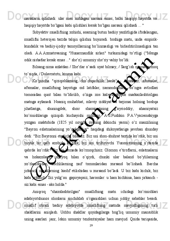 29narsalarni   qilishadi:   ular   men   xohlagan   narsani   emas,   balki   haqiqiy   hayotda   va  
haqiqiy   hayotda   bo ’ lgani   kabi   qilishlari   kerak   bo ’ lgan   narsani   qilishadi   ...  "
Subyektiv   muallifning   xohishi, asarning   butun   badiiy   yaxlitligida   ifodalangan,
muallifni   heterojen   tarzda   talqin   qilishni   buyuradi.   boshiga   matn,   unda   empirik-
kundalik   va   badiiy-ijodiy   tamoyillarning   bo ’ linmasligi   va   birlashtirilmasligini   tan
oladi.   A.A.Axmatovaning   "Hunarmandlik   sirlari"   turkumidagi   to ’ rtligi   ("Menga
odik   nisbatlar   kerak   emas   ..."   she ’ ri)   umumiy   she ’ riy   vahiy   bo ’ ldi:
Bilsang   nima   axlatdan   /   She ’ rlar   o ’ sadi   uyat   bilmay,   /   Sarg ’ ish   momaqaymoq
to ’ siqda,  /   Dulavratotu, kinoya   kabi.
Ko ’ pincha   "qiziqishlarning   cho ’ chqachilik   banki"   -   afsonalar,   afsonalar,
afsonalar,   muallifning   hayotiga   oid   latifalar,   zamondoshlari,   so ’ ngra   avlodlari
tomonidan   qunt   bilan   to ’ ldirilib,   o ’ ziga   xos   kaleydoskopik   markazlashtirilgan
matnga   aylanadi.   Noaniq   muhabbat,   oilaviy   ziddiyat   va   tarjimai   holning   boshqa
jihatlariga,   shuningdek,   shoir   shaxsiyatining   g ’ ayrioddiy,   ahamiyatsiz
ko ’ rinishlariga   qiziqish   kuchayishi   mumkin.   A.S.Pushkin   P.A.Vyazemskiyga
yozgan   maktubida   (1825   yil   noyabr   oyining   ikkinchi   yarmi)   o ’ z   manzilining
"Bayron   eslatmalarining   yo ’ qolganligi"   haqidagi   shikoyatlariga   javoban   shunday
dedi:   "Biz   Bayronni   etarlicha   bilamiz.   Biz   uni   shon-shuhrat   taxtida   ko ’ rdik,   biz   uni
buyuk   bir   qalb   azobida   ko ’ rdik,   biz   uni   tiriltiruvchi   Yunonistonning   o ’ rtasida
qabrda   ko ’ rdik.-   Siz   uni   kemada   ko ’ rmoqchisiz.   Olomon   e ’ tiroflarni,   eslatmalarni
va   hokazolarni   ishtiyoq   bilan   o ’ qiydi,   chunki   ular   baland   bo ’ ylilarning
xo ’ rlanishidan,   kuchlilarning   zaif   tomonlaridan   xursand   bo ’ lishadi.   Barcha
jirkanch   narsalarning   kashf   etilishidan   u   xursand   bo ’ ladi.   U   biz   kabi   kichik,   biz
kabi   jirkanch!   Siz   yolg ’ on   gapiryapsiz,   haromlar:   u   ham   kichkina,   ham   jirkanch   -
siz   kabi   emas   -   aks   holda."
Aniqroq   "shaxslashtirilgan"   muallifning   matn   ichidagi   ko ’ rinishlari
adabiyotshunos   olimlarni   sinchiklab   o ’ rganishlari   uchun   jiddiy   sabablar   beradi.
muallif   obrazi   badiiy   adabiyotda   muallifning   matnda   mavjudligining   turli
shakllarini   aniqlash.   Ushbu   shakllar   quyidagilarga   bog ’ liq   umumiy   mansublik
uning   asarlari   janr,   lekin   umumiy   tendentsiyalar   ham   mavjud.   Qoida   tariqasida, 