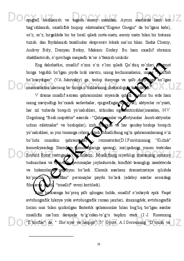 31epigraf,   boshlanish   va   tugash   asosiy   matndan.   Ayrim   asarlarda   ham   bor
bag ’ ishlanish,   mualliflik   huquqi   eslatmalari("Eugene   Onegin"   da   bo ’ lgani   kabi),
so ’ z,   so ’ z,   birgalikda   bir   tur   hosil   qiladi   meta-matn,   asosiy   matn   bilan   bir   butunni
tuzish.   dan   foydalanish   taxalluslar   ekspressiv   leksik   ma ’ no   bilan:   Sasha   Cherny,
Andrey   Bely,   Demyan   Bedny,   Maksim   Gorkiy.   Bu   ham   muallif   obrazini
shakllantirish,   o ’ quvchiga   maqsadli   ta ’ sir   o ’ tkazish   usulidir.
Eng   dahshatlisi,   muallif   o ’ zini   o ’ zi   e ’ lon   qiladi   Qo ’ shiq   so ’ zlari,   bayonot
biriga   tegishli   bo ’ lgan   joyda   lirik   mavzu,   uning   kechinmalarini,   uning   "ta ’ riflab
bo ’ lmaydigan"   (VA   Jukovskiy)   ga,   tashqi   dunyoga   va   qalb   dunyosiga   bo ’ lgan
munosabatini   ularning   bir-biriga   o ’ tishlarining   cheksizligida   tasvirlaydi. 9
V   drama   muallif   asosan   qahramonlari   soyasida   qoladi.   Ammo   bu   erda   ham
uning   mavjudligi   ko ’ rinadi   sarlavhalar,   epigraf(agar   u   bo ’ lsa),   aktyorlar   ro ’ yxati,
har   xil   turlarda   bosqich   yo ’ nalishlari,   oldindan   ogohlantirishlar(masalan,   N.V.
Gogolning   "Bosh   inspektor"   asarida   -   "Qahramonlar   va   kostyumlar.   Janob   aktyorlar
uchun   eslatmalar"   va   boshqalar),   izoh   tizimida   va   har   qanday  boshqa   bosqich
yo ’ nalishlari,   in   yon   tomonga   ishora   qiladi.   Muallifning   og ’ zi   qahramonlarning   o ’ zi
bo ’ lishi   mumkin:   qahramonlar   -   rezonatorlar(D.I.Fonvizinning   “Kichik”
komediyasidagi   Starodum   monologlariga   qarang),   xor(qadimgi   yunon   teatridan
Bertold   Brext   teatrigacha)   va   hokazo..   Muallifning   niyatliligi   dramaning   umumiy
tushunchasi   va   syujetida,   personajlar   joylashuvida,   konflikt   tarangligi   xarakterida
va   hokazolarda   namoyon   bo ladi.ʻ   Klassik   asarlarni   dramatizatsiya   qilishda
ko’ pincha   "muallifdan"   personajlar   paydo   bo ’ ladi   (adabiy   asarlar   asosidagi
filmlarda   ovozli   "muallif"   ovozi   kiritiladi).
Asar   hodisasiga   ko ’ proq   jalb   qilingan   holda,   muallif   o ’ xshaydi   epik.   Faqat
avtobiografik   hikoya   yoki   avtobiografik   roman   janrlari,   shuningdek,   avtobiografik
lirizm   nuri   bilan   qizdirilgan   fantastik   qahramonlar   bilan   bog ’ liq   bo ’ lgan   asarlar
muallifni   ma ’ lum   darajada   to ’ g ’ ridan-to ’ g ’ ri   taqdim   etadi   (J.-J.   Russoning
"E ’ tiroflar"   da,   "   She ’riyat   va   haqiqat”   IV   Gyote,   A.I.Gersenning   “O’ tmish   va 