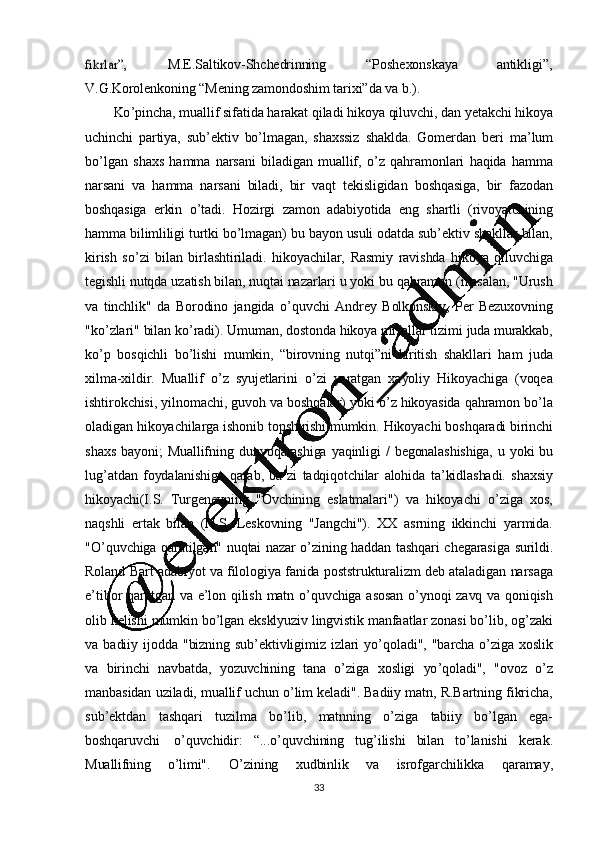 33fikrlar”,M.E.Saltikov- Shchedrinning “Poshexonskaya antikligi”,
V.G.Korolenkoning   “Mening   zamondoshim   tarixi”da   va  b.).
Ko ’ pincha,   muallif   sifatida   harakat   qiladi   hikoya   qiluvchi,   dan   yetakchi   hikoya
uchinchi   partiya,   sub ’ ektiv   bo ’ lmagan,   shaxssiz   shaklda.   Gomerdan   beri   ma ’ lum
bo ’ lgan   shaxs   hamma   narsani   biladigan   muallif,   o ’ z   qahramonlari   haqida   hamma
narsani   va   hamma   narsani   biladi,   bir   vaqt   tekisligidan   boshqasiga,   bir   fazodan
boshqasiga   erkin   o ’ tadi.   Hozirgi   zamon   adabiyotida   eng   shartli   (rivoyatchining
hamma   bilimliligi   turtki   bo ’ lmagan)   bu   bayon   usuli   odatda   sub ’ ektiv   shakllar   bilan,
kirish   so ’ zi   bilan   birlashtiriladi.   hikoyachilar,   Rasmiy   ravishda   hikoya   qiluvchiga
tegishli   nutqda   uzatish   bilan,   nuqtai  nazarlari   u   yoki   bu   qahramon   (masalan,   "Urush
va   tinchlik"   da   Borodino   jangida   o ’ quvchi   Andrey   Bolkonskiy,   Per   Bezuxovning
"ko ’ zlari"   bilan   ko ’ radi).   Umuman,   dostonda   hikoya   misollar   tizimi   juda   murakkab,
ko ’ p   bosqichli   bo ’lishi   mumkin,   “birovning   nutqi”ni   kiritish   shakllari   ham   juda
xilma-xildir.   Muallif   o ’ z   syujetlarini   o ’ zi   yaratgan   xayoliy   Hikoyachiga   (voqea
ishtirokchisi,   yilnomachi,   guvoh   va   boshqalar)   yoki  o ’ z   hikoyasida   qahramon   bo ’ la
oladigan   hikoyachilarga   ishonib   topshirishi   mumkin.   Hikoyachi   boshqaradi   birinchi
shaxs   bayoni;   Muallifning   dunyoqarashiga   yaqinligi   /   begonalashishiga,   u   yoki   bu
lug ’ atdan   foydalanishiga   qarab,   ba ’ zi   tadqiqotchilar   alohida   ta ’ kidlashadi.   shaxsiy
hikoyachi(I.S.   Turgenevning   "Ovchining   eslatmalari")   va   hikoyachi   o ’ ziga   xos,
naqshli   ertak   bilan   (N.S.   Leskovning   "Jangchi").   XX   asrning   ikkinchi   yarmida.
"O ’ quvchiga   qaratilgan"   nuqtai   nazar   o ’ zining   haddan   tashqari   chegarasiga   surildi.
Roland   Bart   adabiyot   va   filologiya   fanida   poststrukturalizm   deb   ataladigan   narsaga
e ’ tibor   qaratgan   va   e ’ lon   qilish   matn   o ’ quvchiga   asosan   o ’ ynoqi   zavq   va   qoniqish
olib  kelishi   mumkin   bo ’ lgan   eksklyuziv   lingvistik   manfaatlar   zonasi  bo ’ lib,   og ’ zaki
va   badiiy   ijodda   "bizning   sub ’ ektivligimiz   izlari   yo ’ qoladi",   "barcha   o ’ ziga   xoslik
va   birinchi   navbatda,   yozuvchining   tana   o ’ ziga   xosligi   yo ’ qoladi",   "ovoz   o ’ z
manbasidan   uziladi,   muallif   uchun   o ’ lim   keladi".   Badiiy   matn,   R.Bartning   fikricha,
sub ’ ektdan   tashqari   tuzilma   bo ’ lib,   matnning   o ’ ziga   tabiiy   bo ’ lgan   ega-
boshqaruvchi   o ’quvchidir:   “...o’ quvchining   tug ’ ilishi   bilan   to ’ lanishi   kerak.
Muallifning   o ’ limi".   O ’ zining   xudbinlik   va   isrofgarchilikka   qaramay, 