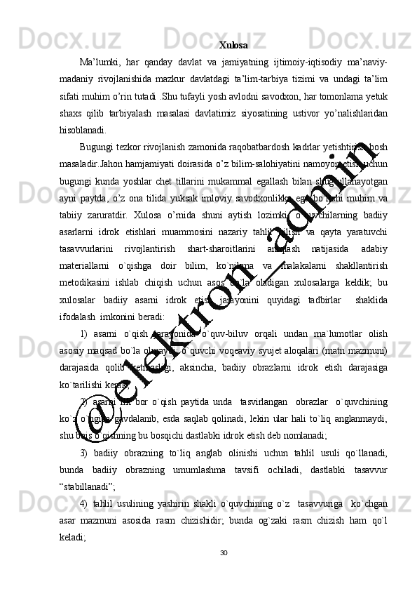 30Xulosa
Ma ’ lumki,   har   qanday   davlat   va   jamiyatning   ijtimoiy-iqtisodiy   ma ’ naviy-
madaniy   rivojlanishida   mazkur   davlatdagi   ta ’ lim-tarbiya   tizimi   va   undagi   ta ’ lim
sifati   muhim   o ’ rin   tutadi   .Shu   tufayli   yosh   avlodni   savodxon,   har   tomonlama   yetuk
shaxs   qilib   tarbiyalash   masalasi   davlatimiz   siyosatining   ustivor   yo ’ nalishlaridan
hisoblanadi.
Bugungi   tezkor   rivojlanish   zamonida   raqobatbardosh   kadrlar   yetishtirish   bosh
masaladir.Jahon   hamjamiyati   doirasida   o ’ z   bilim-salohiyatini   namoyon   etish   uchun
bugungi   kunda   yoshlar   chet   tillarini   mukammal   egallash   bilan   shug ’ ullanayotgan
ayni   paytda,   o ’ z   ona   tilida   yuksak   imloviy   savodxonlikka   ega   bo ’ lishi   muhim   va
tabiiy   zaruratdir.   Xulosa   o ’ rnida   shuni   aytish   lozimki,   o`quvchilarning   badiiy
asarlarni   idrok   etishlari   muammosini   nazariy   tahlil   qilish   va   qayta   yaratuvchi
tasavvurlarini   rivojlantirish   shart-sharoitlarini   aniqlash   natijasida   adabiy
materiallarni   o`qishga   doir   bilim,   ko`nikma   va   malakalarni   shakllantirish
metodikasini   ishlab   chiqish   uchun   asos   bo`la   oladigan   xulosalarga   keldik;   bu
xulosalar   badiiy   asarni   idrok   etish   jarayonini   quyidagi   tadbirlar     shaklida
ifodalash   imkonini   beradi:
1) asarni   o`qish   jarayonida   o`quv-biluv   orqali   undan   ma`lumotlar   olish
asosiy   maqsad   bo`la   olmaydi;   o`quvchi   voqeaviy   syujet   aloqalari   (matn   mazmuni)
darajasida   qolib   ketmasligi,   aksincha,   badiiy   obrazlarni   idrok   etish   darajasiga
ko`tarilishi   kerak;
2) asarni   ilk   bor   o`qish   paytida   unda     tasvirlangan     obrazlar     o`quvchining
ko`z   o`ngida   gavdalanib,   esda   saqlab   qolinadi,   lekin   ular   hali   to`liq   anglanmaydi,
shu   bois   o`qishning   bu   bosqichi  dastlabki   idrok   etish   deb   nomlanadi;
3) badiiy   obrazning   to`liq   anglab   olinishi   uchun   tahlil   usuli   qo`llanadi,
bunda   badiiy   obrazning   umumlashma   tavsifi   ochiladi,   dastlabki   tasavvur
“stabillanadi”;
4) tahlil   usulining   yashirin   shakli   o`quvchining   o`z     tasavvuriga     ko`chgan
asar   mazmuni   asosida   rasm   chizishidir;   bunda   og`zaki   rasm   chizish   ham   qo`l
keladi;