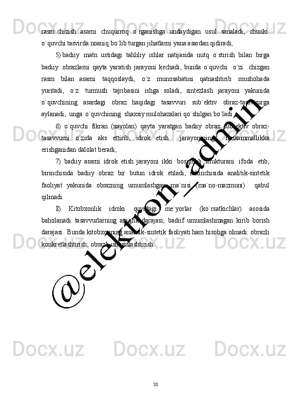 31rasm   chizish     asarni     chuqurroq     o`rganishga     undaydigan     usul     sanaladi,     chunki  
o`quvchi tasvirda   noaniq   bo`lib   turgan   jihatlarni   yana   asardan   qidiradi;
5) badiiy   matn   ustidagi   tahliliy   ishlar   natijasida   nutq   o`stirish   bilan   birga
badiiy   obrazlarni   qayta   yaratish   jarayoni   kechadi,   bunda   o`quvchi     o`zi     chizgan
rasm   bilan   asarni   taqqoslaydi,   o`z   munosabatini   qatnashtirib   mushohada
yuritadi,   o`z   turmush   tajribasini   ishga   soladi,   sintezlash   jarayoni   yakunida
o`quvchining   asardagi   obraz   haqidagi   tasavvuri   sub`ektiv   obraz-tasavvurga
aylanadi,   unga   o`quvchining    shaxsiy   mulohazalari  qo`shilgan   bo`ladi.
6) o`quvchi   fikran   (xayolan)   qayta   yaratgan   badiiy   obraz   sub`ektiv   obraz-
tasavvurni   o`zida   aks   ettirib,   idrok   etish     jarayonining     mukammallikka
erishganidan   dalolat   beradi;
7) badiiy   asarni   idrok   etish   jarayoni   ikki   bosqichli   strukturani   ifoda   etib,
birinchisida   badiiy   obraz   bir   butun   idrok   etiladi,   ikkinchisida   analitik-sintetik
faoliyat   yakunida   obrazning   umumlashgan   ma`nisi   (ma`no-mazmuni)     qabul
qilinadi.
8) Kitobxonlik   idroki   quyidagi   me`yorlar   (ko`rsatkichlar)   asosida
baholanadi:   tasavvurlarning   aniqlik   darajasi;   badiif   umumlashmagan   kirib   borish
darajasi.   Bunda   kitobxonning   analitik-sintetik   faoliyati   ham   hisobga   olinadi:   obrazli
konkretlashtirish;   obrazli   umumlashtirish. 