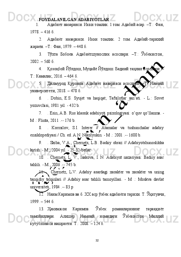 32FOYDALANILGAN   ADABIYOTLAR
1. Адабиёт   назарияси. Икки   томлик.  1   том.   Адабий   асар.   –Т.:   Фан,
1978.  –  416   б.
2. Адабиёт   назарияси.   Икки   томлик.   2   том.   Адабий - тарихий
жараён.   –Т.:   Фан, 1979.   –  448   б.
3. Тўхта     Бобоев.     Адабиётшунослик     асослари.     –Т.:     Ўзбекистон,
2002.  –  560   б.
4. Қозоқбой   Йўлдош,   Муҳайё   Йўлдош.   Бадиий   таҳлил   асослари.   –
Т.:  Камалак,   2016.   –   464   б.
5. Дилмурод   Қуронов.   Адабиёт   назарияси   асослари.   –Т.:   Навоий
университети , 2018.   –  478   б.
6. .   Dobin,   E.S.   Syujet   va   haqiqat;   Tafsilotlar   san ’ ati.   -   L.:   Sovet
yozuvchisi,   1981   yil.  -  432   b.
7. .   Esin,   A.B.   Rus   klassik   adabiyoti   psixologiyasi:   o ’ quv   qo ’ llanma.   -
M  .:   Flinta, 2011   .--   176   b.
8. .   Kormilov,   S.I.   Interer   //   Atamalar   va   tushunchalar   adabiy
ensiklopediyasi   /   Ch.   ed.  A.N.  Nikolyukin.   -   M  .:   2001   .-- 1600   b.
9. .   Skiba,   V.A.,   Chernets,   L.B.   Badiiy   obraz   //   Adabiyotshunoslikka
kirish.  -  M., 2004   yil.   -  25-32-betlar
10. .   Chernets,   L.   V.,   Isakova,   I.   N.   Adabiyot   nazariyasi:   Badiiy   asar
tahlili.  -  M., 2006   .--   745   b.
11. .   Chernetz,   L.V.   Adabiy   asardagi   xarakter   va   xarakter   va   uning
tanqidiy   talqinlari   //   Adabiy   asar   tahlili   tamoyillari.   -   M   .:   Moskva   davlat
universiteti, 1984   .--   83   p
12. Наим   Каримов   ва   б.   XX   аср   ўзбек   адабиёти   тарихи.   Т.   Ўқитувчи,
1999.  –  544   б.
13. Ҳакимжон   Каримов.   Ўзбек   романларининг   тараққиёт
тамойиллари.   Алишер   Намоий   номидаги   Ўзбекистон   Миллий
кутубхонаси   нашриёти.   Т.:   2008.   –   124   б.