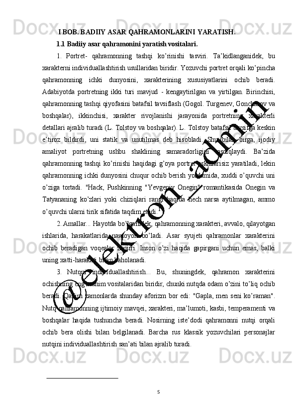 5I   BOB. BADIIY ASAR   QAHRAMONLARINI   YARATISH.
1.1 Badiiy asar   qahramonini   yaratish   vositalari.
1. Portret-   qahramonning   tashqi   ko ’ rinishi   tasviri.   Ta ’ kidlanganidek,   bu
xarakterni   individuallashtirish   usullaridan   biridir.   Yozuvchi   portret   orqali   ko ’ pincha
qahramonning   ichki   dunyosini,   xarakterining   xususiyatlarini   ochib   beradi.
Adabiyotda   portretning   ikki   turi   mavjud   -   kengaytirilgan   va   yirtilgan.   Birinchisi,
qahramonning   tashqi   qiyofasini   batafsil   tavsiflash   (Gogol.   Turgenev,   Goncharov   va
boshqalar),   ikkinchisi,   xarakter   rivojlanishi   jarayonida   portretning   xarakterli
detallari   ajralib   turadi   (L.   Tolstoy   va   boshqalar).   L.   Tolstoy   batafsil   tavsifga   keskin
e ’ tiroz   bildirdi,   uni   statik   va   unutilmas   deb   hisobladi.   Shu   bilan   birga,   ijodiy
amaliyot   portretning   ushbu   shaklining   samaradorligini   tasdiqlaydi.   Ba ’ zida
qahramonning   tashqi   ko ’ rinishi   haqidagi   g ’ oya   portret   eskizlarisiz   yaratiladi,   lekin
qahramonning   ichki   dunyosini   chuqur   ochib   berish   yordamida,   xuddi   o ’ quvchi   uni
o ’ ziga   tortadi.   "Hack,   Pushkinning   "Yevgeniy   Onegin"   romantikasida   Onegin   va
Tatyananing   ko ’ zlari   yoki   chiziqlari   rangi   haqida   hech   narsa   aytilmagan,   ammo
o ’ quvchi   ularni   tirik   sifatida   taqdim   etadi. 1
2. Amallar...   Hayotda   bo ’ lganidek,   qahramonning   xarakteri,   avvalo,   qilayotgan
ishlarida,   harakatlarida   namoyon   bo ’ ladi.   Asar   syujeti   qahramonlar   xarakterini
ochib   beradigan   voqealar   zanjiri.   Inson   o ’ zi   haqida   gapirgani   uchun   emas,   balki
uning   xatti-harakati   bilan   baholanadi.
3. Nutqni   individuallashtirish...   Bu,   shuningdek,   qahramon   xarakterini
ochishning   eng   muhim   vositalaridan   biridir,   chunki   nutqda   odam   o ’ zini   to ’ liq   ochib
beradi.   Qadim   zamonlarda   shunday   aforizm   bor   edi:   "Gapla,   men   seni   ko ’ raman".
Nutq   qahramonning   ijtimoiy   mavqei,   xarakteri,   ma ’ lumoti,   kasbi,   temperamenti   va
boshqalar   haqida   tushuncha   beradi.   Nosirning   iste ’ dodi   qahramonni   nutqi   orqali
ochib   bera   olishi   bilan   belgilanadi.   Barcha   rus   klassik   yozuvchilari   personajlar
nutqini   individuallashtirish   san ’ ati   bilan   ajralib   turadi. 