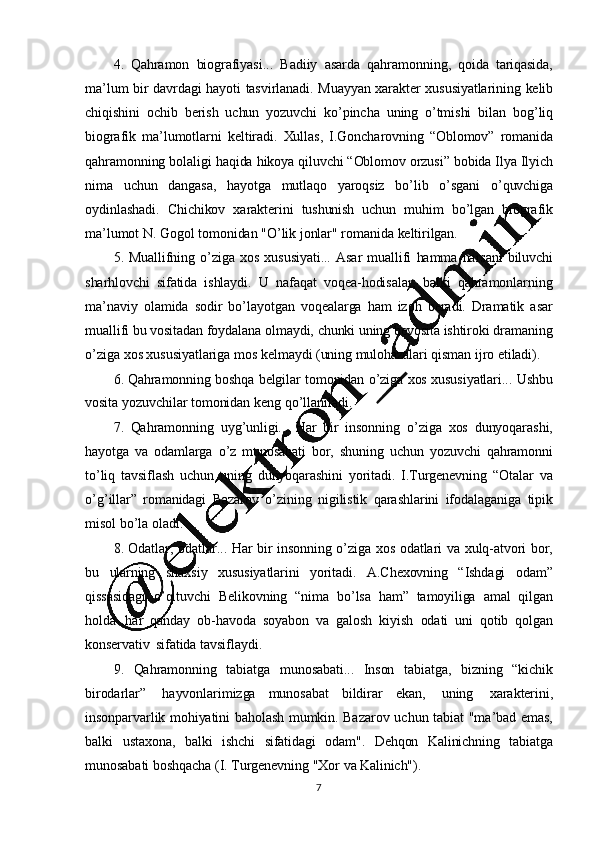 74. Qahramon   biografiyasi...   Badiiy   asarda   qahramonning,   qoida   tariqasida,
ma ’ lum   bir   davrdagi   hayoti   tasvirlanadi.   Muayyan   xarakter   xususiyatlarining   kelib
chiqishini   ochib   berish   uchun   yozuvchi   ko ’ pincha   uning   o ’ tmishi   bilan   bog ’ liq
biografik   ma ’lumotlarni   keltiradi.   Xullas,   I.Goncharovning   “Oblomov”   romanida
qahramonning   bolaligi   haqida   hikoya   qiluvchi   “Oblomov   orzusi”   bobida   Ilya   Ilyich
nima   uchun   dangasa,   hayotga   mutlaqo   yaroqsiz   bo ’ lib   o ’ sgani   o ’ quvchiga
oydinlashadi.   Chichikov   xarakterini   tushunish   uchun   muhim   bo ’ lgan   biografik
ma ’ lumot   N.   Gogol   tomonidan   "O ’ lik   jonlar"   romanida   keltirilgan.
5. Muallifning   o ’ ziga   xos   xususiyati...   Asar   muallifi   hamma   narsani   biluvchi
sharhlovchi   sifatida   ishlaydi.   U   nafaqat   voqea-hodisalar,   balki   qahramonlarning
ma ’ naviy   olamida   sodir   bo ’ layotgan   voqealarga   ham   izoh   beradi.   Dramatik   asar
muallifi   bu   vositadan   foydalana   olmaydi,   chunki   uning   bevosita   ishtiroki   dramaning
o ’ ziga   xos   xususiyatlariga   mos   kelmaydi   (uning   mulohazalari  qisman   ijro   etiladi).
6. Qahramonning   boshqa   belgilar   tomonidan   o ’ ziga   xos   xususiyatlari...   Ushbu
vosita   yozuvchilar   tomonidan   keng   qo ’ llaniladi.
7. Qahramonning   uyg ’ unligi...   Har   bir   insonning   o ’ ziga   xos   dunyoqarashi,
hayotga   va   odamlarga   o ’ z   munosabati   bor,   shuning   uchun   yozuvchi   qahramonni
to ’liq   tavsiflash   uchun   uning   dunyoqarashini   yoritadi.   I.Turgenevning   “Otalar   va
o ’ g ’illar”   romanidagi   Bazarov   o’ zining   nigilistik   qarashlarini   ifodalaganiga   tipik
misol   bo ’ la   oladi.
8. Odatlar,   odatlar...   Har   bir   insonning   o ’ ziga   xos   odatlari   va   xulq-atvori   bor,
bu   ularning   shaxsiy   xususiyatlarini   yoritadi.   A.Chexovning   “Ishdagi   odam”
qissasidagi   o ’qituvchi   Belikovning   “nima   bo’lsa   ham”   tamoyiliga   amal   qilgan
holda   har   qanday   ob-havoda   soyabon   va   galosh   kiyish   odati   uni   qotib   qolgan
konservativ   sifatida   tavsiflaydi.
9.   Qahramonning   tabiatga   munosabati...   Inson   tabiatga,   bizning   “kichik
birodarlar”   hayvonlarimizga   munosabat   bildirar   ekan,   uning   xarakterini,
insonparvarlik   mohiyatini   baholash   mumkin.   Bazarov   uchun   tabiat   "ma ’ bad   emas,
balki   ustaxona,   balki   ishchi   sifatidagi   odam".   Dehqon   Kalinichning   tabiatga
munosabati   boshqacha  (I.  Turgenevning   "Xor  va  Kalinich").