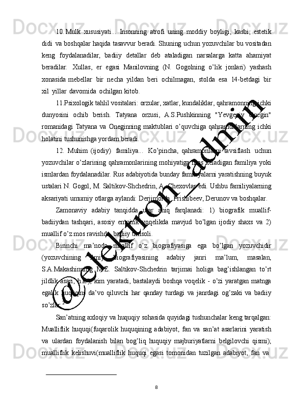 810. Mulk   xususiyati...   Insonning   atrofi   uning   moddiy   boyligi,   kasbi,   estetik
didi   va  boshqalar   haqida   tasavvur   beradi.  Shuning   uchun   yozuvchilar   bu   vositadan
keng   foydalanadilar,   badiiy   detallar   deb   ataladigan   narsalarga   katta   ahamiyat
beradilar.   Xullas,   er   egasi   Manilovning   (N.   Gogolning   o ’ lik   jonlari)   yashash
xonasida   mebellar   bir   necha   yildan   beri   ochilmagan,   stolda   esa   14-betdagi   bir
xil   yillar   davomida   ochilgan   kitob.
11. Psixologik   tahlil   vositalari:   orzular,   xatlar,   kundaliklar,   qahramonning   ichki
dunyosini   ochib   berish.   Tatyana   orzusi,   A.S.Pushkinning   "Yevgeniy   Onegin"
romanidagi   Tatyana   va   Oneginning   maktublari   o ’ quvchiga   qahramonlarning   ichki
holatini   tushunishga   yordam   beradi.
12. Muhim   (ijodiy)   familiya...   Ko ’ pincha,   qahramonlarni   tavsiflash   uchun
yozuvchilar   o ’ zlarining   qahramonlarining   mohiyatiga   mos   keladigan   familiya   yoki
ismlardan   foydalanadilar.   Rus   adabiyotida   bunday   familiyalarni   yaratishning   buyuk
ustalari   N.   Gogol, M.   Saltikov-Shchedrin,   A.  Chexovlar   edi.   Ushbu   familiyalarning
aksariyati   umumiy   otlarga   aylandi:   Derjimorda, Prishibeev,  Derunov   va   boshqalar.
Zamonaviy   adabiy   tanqidda   ular   aniq   farqlanadi:   1)   biografik   muallif-
badiiydan   tashqari,   asosiy   empirik   voqelikda   mavjud   bo ’ lgan   ijodiy   shaxs   va   2)
muallif   o ’ z  mos   ravishda,  badiiy   timsoli.
Birinchi   ma ’ noda   muallif   o ’ z   biografiyasiga   ega   bo ’ lgan   yozuvchidir
(yozuvchining   ilmiy   biografiyasining   adabiy   janri   ma ’ lum,   masalan,
S.A.Makashinning   M.E.   Saltikov-Shchedrin   tarjimai   holiga   bag ’ ishlangan   to ’ rt
jildlik   asari,   h.k.),   kim   yaratadi,   bastalaydi   boshqa   voqelik   -   o ’ zi   yaratgan   matnga
egalik   huquqini   da ’ vo   qiluvchi   har   qanday   turdagi   va   janrdagi   og ’ zaki   va   badiiy
so ’ zlar. 2
San ’ atning   axloqiy   va   huquqiy   sohasida   quyidagi   tushunchalar   keng   tarqalgan:
Mualliflik   huquqi(fuqarolik   huquqining   a dabiyot,   fan   va   san ’ at   asarlarini   yaratish
va   ulardan   foydalanish   bilan   bog ’ liq   huquqiy   majburiyatlarni   belgilovchi   qismi);
mualliflik   kelishuvi(mualliflik   huquqi   egasi   tomonidan   tuzilgan   adabiyot,   fan   va 