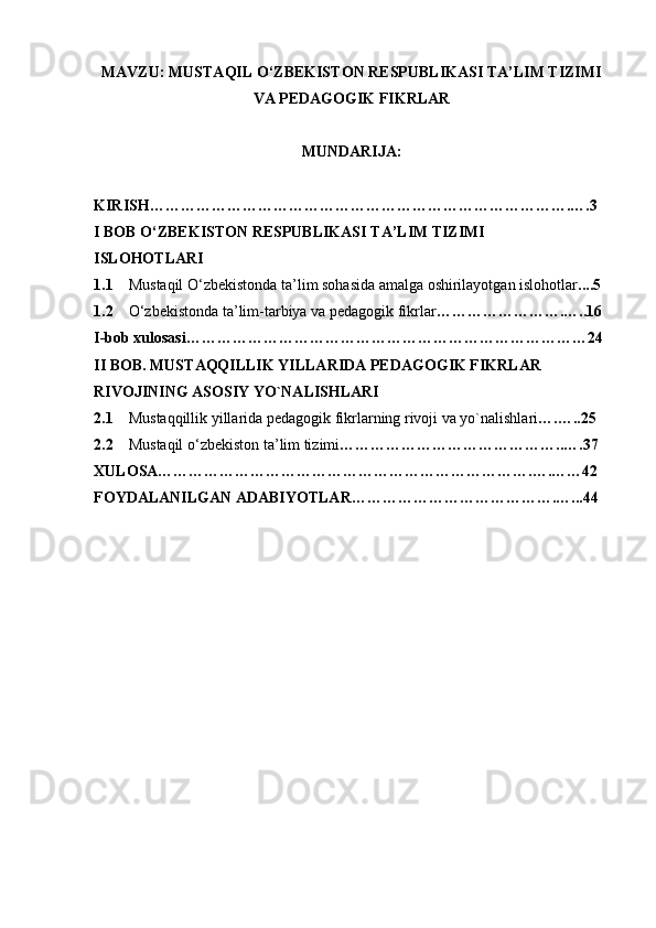 MAVZU: MUSTAQIL O‘ZBEKISTON RESPUBLIKASI TA’LIM TIZIMI
VA PEDAGOGIK FIKRLAR
MUNDARIJA: 
KIRISH……………………………………………………………………….….3
I BOB O‘ZBEKISTON RESPUBLIKASI TA’LIM TIZIMI
ISLOHOTLARI
1.1     Mustaqil O‘zbekistonda ta’lim sohasida amalga oshirilayotgan islohotlar ....5
1.2     O‘zbekistonda ta’lim-tarbiya va pedagogik fikrlar …………………….…..16
I-bob xulosasi……………………………………………………………………24
II BOB. MUSTAQQILLIK YILLARIDA PEDAGOGIK FIKRLAR
RIVOJINING ASOSIY YO`NALISHLARI
2.1     Mustaqqillik yillarida pedagogik fikrlarning rivoji va yo`nalishlari ….…..25
2.2     Mustaqil o‘zbekiston ta’lim tizimi ……………………………………..….37
XULOSA……………………………………………………………….….……42
FOYDALANILGAN ADABIYOTLAR………………………………….…...44 
