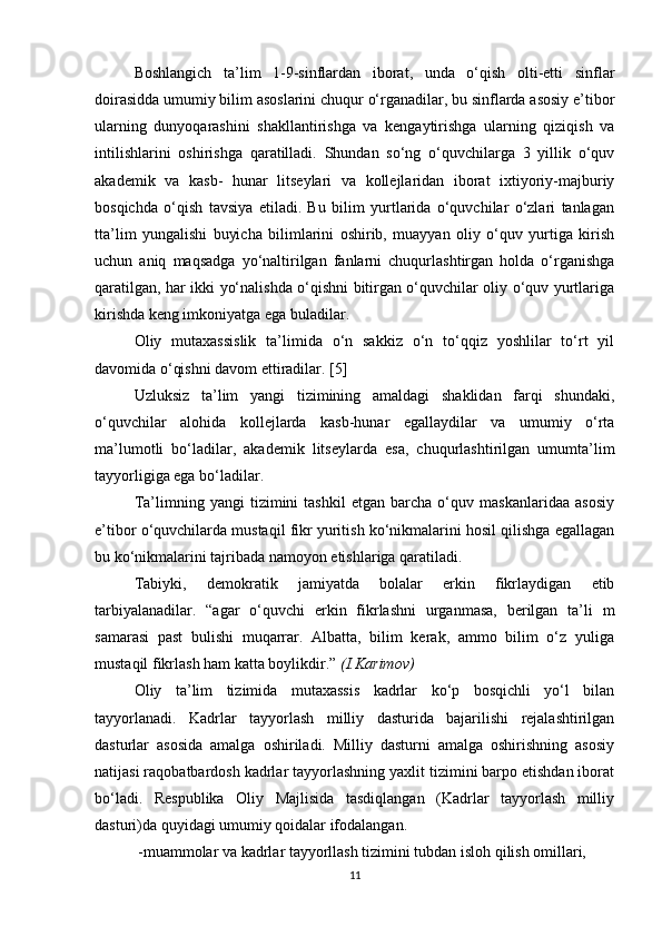 Boshlangich   ta’lim   1-9-sinflardan   iborat,   unda   o‘qish   olti-etti   sinflar
doirasidda umumiy bilim asoslarini chuqur o‘rganadilar, bu sinflarda asosiy e’tibor
ularning   dunyoqarashini   shakllantirishga   va   kengaytirishga   ularning   qiziqish   va
intilishlarini   oshirishga   qaratilladi.   Shundan   so‘ng   o‘quvchilarga   3   yillik   o‘quv
akademik   va   kasb-   hunar   litseylari   va   kollejlaridan   iborat   ixtiyoriy-majburiy
bosqichda   o‘qish   tavsiya   etiladi.   Bu   bilim   yurtlarida   o‘quvchilar   o‘zlari   tanlagan
tta’lim   yungalishi   buyicha   bilimlarini   oshirib,   muayyan   oliy   o‘quv   yurtiga   kirish
uchun   aniq   maqsadga   yo‘naltirilgan   fanlarni   chuqurlashtirgan   holda   o‘rganishga
qaratilgan, har ikki yo‘nalishda o‘qishni bitirgan o‘quvchilar oliy o‘quv yurtlariga
kirishda keng imkoniyatga ega buladilar.
Oliy   mutaxassislik   ta’limida   o‘n   sakkiz   o‘n   to‘qqiz   yoshlilar   to‘rt   yil
davomida o‘qishni davom ettiradilar. [5]
Uzluksiz   ta’lim   yangi   tizimining   amaldagi   shaklidan   farqi   shundaki,
o‘quvchilar   alohida   kollejlarda   kasb-hunar   egallaydilar   va   umumiy   o‘rta
ma’lumotli   bo‘ladilar,   akademik   litseylarda   esa,   chuqurlashtirilgan   umumta’lim
tayyorligiga ega bo‘ladilar.
Ta’limning   yangi   tizimini   tashkil   etgan   barcha   o‘quv   maskanlaridaa   asosiy
e’tibor o‘quvchilarda mustaqil fikr yuritish ko‘nikmalarini hosil qilishga egallagan
bu ko‘nikmalarini tajribada namoyon etishlariga qaratiladi.
Tabiyki,   demokratik   jamiyatda   bolalar   erkin   fikrlaydigan   etib
tarbiyalanadilar.   “agar   o‘quvchi   erkin   fikrlashni   urganmasa,   berilgan   ta’li   m
samarasi   past   bulishi   muqarrar.   Albatta,   bilim   kerak,   ammo   bilim   o‘z   yuliga
mustaqil fikrlash ham katta boylikdir.”  (I.Karimov)
Oliy   ta’lim   tizimida   mutaxassis   kadrlar   ko‘p   bosqichli   yo‘l   bilan
tayyorlanadi.   Kadrlar   tayyorlash   milliy   dasturida   bajarilishi   rejalashtirilgan
dasturlar   asosida   amalga   oshiriladi.   Milliy   dasturni   amalga   oshirishning   asosiy
natijasi raqobatbardosh kadrlar tayyorlashning yaxlit tizimini barpo etishdan iborat
bo‘ladi.   Respublika   Oliy   Majlisida   tasdiqlangan   (Kadrlar   tayyorlash   milliy
dasturi)da quyidagi umumiy qoidalar ifodalangan.
  -muammolar va kadrlar tayyorllash tizimini tubdan isloh qilish omillari,
11 