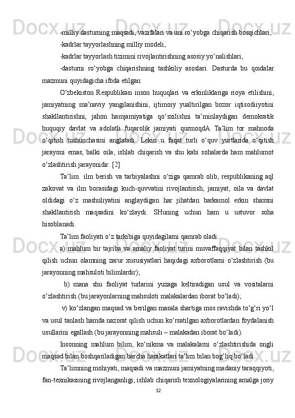 -milliy dasturning maqsadi, vazifalari va uni ro‘yobga chiqarish bosqichlari,
-kadrlar tayyorlashning milliy modeli,
-kadrlar tayyorlash tizimini rivojlantirishning asosiy yo‘nalishlari,
-dasturni   ro‘yobga   chiqarishning   tashkiliy   asoslari.   Dasturda   bu   qoidalar
mazmuni quyidagicha ifoda etilgan:
O‘zbekiston   Respublikasi   inson   huquqlari   va   erkinliklariga   rioya   etilishini,
jamiyatning   ma’naviy   yangilanishini,   ijtimoiy   yualtirilgan   bozor   iqtisodiiyotini
shakllantirishni,   jahon   hamjamiyatiga   qo‘sxilishni   ta’minlaydigan   demokratik
huquqiy   davlat   va   adolatli   fuqarolik   jamiyati   qurmoqdA   Ta’lim   tor   mahnoda
o‘qitish   tushunchasini   anglatadi.   Lekin   u   faqat   turli   o‘quv   yurtlarida   o‘qitish
jarayoni   emas,   balki   oila,   ishlab   chiqarish   va   shu   kabi   sohalarda   ham   mahlumot
o‘zlashtirish jarayonidir. [2]
Ta’lim     ilm   berish   va   tarbiyalashni   o‘ziga   qamrab   olib,   respublikaning   aql
zakovat   va   ilm   borasidagi   kuch-quvvatini   rivojlantirish,   jamiyat,   oila   va   davlat
oldidagi   o‘z   mashuliyatini   anglaydigan   har   jihatdan   barkamol   erkin   shaxsni
shakllantirish   maqsadini   ko‘zlaydi.   SHuning   uchun   ham   u   ustuvor   soha
hisoblanadi.        
Ta’lim faoliyati o‘z tarkibiga quyidagilarni qamrab oladi: 
a)   mahlum   bir   tajriba   va   amaliy   faoliyat   turini   muvaffaqqiyat   bilan   tashkil
qilish   uchun   olamning   zarur   xususiyatlari   haqidagi   axborotlarni   o‘zlashtirish   (bu
jarayonning mahsuloti bilimlardir);
  b)   mana   shu   faoliyat   turlarini   yuzaga   keltiradigan   usul   va   vositalarni
o‘zlashtirish (bu jarayonlarning mahsuloti malakalardan iborat bo‘ladi);
 v) ko‘zlangan maqsad va berilgan masala shartiga mos ravishda to‘g‘ri yo‘l
va usul tanlash hamda nazorat qilish uchun ko‘rsatilgan axborotlardan foydalanish
usullarini egallash (bu jarayonning mahsuli – malakadan iborat bo‘ladi).
Insonning   mahlum   bilim,   ko‘nikma   va   malakalarni   o‘zlashtirishida   ongli
maqsad bilan boshqariladigan barcha harakatlari ta’lim bilan bog‘liq bo‘ladi.
Ta’limning mohiyati, maqsadi va mazmuni jamiyatning madaniy taraqqiyoti,
fan-texnikasining rivojlanganligi, ishlab chiqarish texnologiyalarining amalga joriy
12 