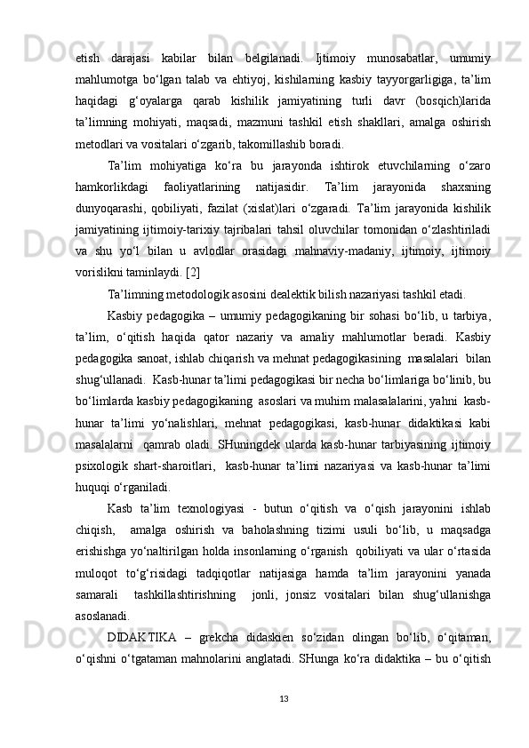 etish   darajasi   kabilar   bilan   belgilanadi.   Ijtimoiy   munosabatlar,   umumiy
mahlumotga   bo‘lgan   talab   va   ehtiyoj,   kishilarning   kasbiy   tayyorgarligiga,   ta’lim
haqidagi   g‘oyalarga   qarab   kishilik   jamiyatining   turli   davr   (bosqich)larida
ta’limning   mohiyati,   maqsadi,   mazmuni   tashkil   etish   shakllari,   amalga   oshirish
metodlari va vositalari o‘zgarib, takomillashib boradi.
Ta’lim   mohiyatiga   ko‘ra   bu   jarayonda   ishtirok   etuvchilarning   o‘zaro
hamkorlikdagi   faoliyatlarining   natijasidir.   Ta’lim   jarayonida   shaxsning
dunyoqarashi,   qobiliyati,   fazilat   (xislat)lari   o‘zgaradi.   Ta’lim   jarayonida   kishilik
jamiyatining   ijtimoiy-tarixiy   tajribalari   tahsil   oluvchilar   tomonidan   o‘zlashtiriladi
va   shu   yo‘l   bilan   u   avlodlar   orasidagi   mahnaviy-madaniy,   ijtimoiy,   ijtimoiy
vorislikni taminlaydi. [2]
Ta’limning metodologik asosini dealektik bilish nazariyasi tashkil etadi.
Kasbiy   pedagogika   –   umumiy   pedagogikaning   bir   sohasi   bo‘lib,   u   tarbiya,
ta’lim,   o‘qitish   haqida   qator   nazariy   va   amaliy   mahlumotlar   beradi.   Kasbiy
pedagogika sanoat, ishlab chiqarish va mehnat pedagogikasining  masalalari  bilan
shug‘ullanadi.  Kasb-hunar ta’limi pedagogikasi bir necha bo‘limlariga bo‘linib, bu
bo‘limlarda kasbiy pedagogikaning  asoslari va muhim malasalalarini, yahni  kasb-
hunar   ta’limi   yo‘nalishlari,   mehnat   pedagogikasi,   kasb-hunar   didaktikasi   kabi
masalalarni     qamrab   oladi.   SHuningdek   ularda   kasb-hunar   tarbiyasining   ijtimoiy
psixologik   shart-sharoitlari,     kasb-hunar   ta’limi   nazariyasi   va   kasb-hunar   ta’limi
huquqi o‘rganiladi.
Kasb   ta’lim   texnologiyasi   -   butun   o‘qitish   va   o‘qish   jarayonini   ishlab
chiqish,     amalga   oshirish   va   baholashning   tizimi   usuli   bo‘lib,   u   maqsadga
erishishga  yo‘naltirilgan holda insonlarning o‘rganish   qobiliyati va ular o‘rtasida
muloqot   to‘g‘risidagi   tadqiqotlar   natijasiga   hamda   ta’lim   jarayonini   yanada
samarali     tashkillashtirishning     jonli,   jonsiz   vositalari   bilan   shug‘ullanishga
asoslanadi.
DIDAKTIKA   –   grekcha   didaskien   so‘zidan   olingan   bo‘lib,   o‘qitaman,
o‘qishni   o‘tgataman   mahnolarini   anglatadi.  SHunga   ko‘ra   didaktika  –   bu  o‘qitish
13 