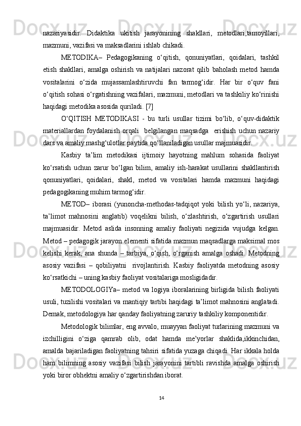 nazariyasidir.   Didaktika   ukitish   jarayonining   shakllari,   metodlari,tamoyillari,
mazmuni, vazifasi va maksadlarini ishlab chikadi. 
METODIKA–   Pedagogikaning   o‘qitish,   qonuniyatlari,   qoidalari,   tashkil
etish   shakllari,   amalga   oshirish   va   natijalari   nazorat   qilib   baholash   metod   hamda
vositalarini   o‘zida   mujassamlashtiruvchi   fan   tarmog‘idir.   Har   bir   o‘quv   fani
o‘qitish sohasi o‘rgatishning vazifalari, mazmuni, metodlari va tashkiliy ko‘rinishi
haqidagi metodika asosida quriladi. [7]
O‘QITISH   METODIKASI   -   bu   turli   usullar   tizimi   bo‘lib,   o‘quv-didaktik
materiallardan   foydalanish   orqali     belgilangan   maqsadga     erishish   uchun   nazariy
dars va amaliy mashg‘ulotlar paytida qo‘llaniladigan usullar majmuasidir.
Kasbiy   ta’lim   metodikasi   ijtimoiy   hayotning   mahlum   sohasida   faoliyat
ko‘rsatish   uchun   zarur   bo‘lgan   bilim,   amaliy   ish-harakat   usullarini   shakllantirish
qonuniyatlari,   qoidalari,   shakl,   metod   va   vositalari   hamda   mazmuni   haqidagi
pedagogikaning muhim tarmog‘idir.
METOD–   iborasi   (yunoncha-methodas-tadqiqot   yoki   bilish   yo‘li,   nazariya,
ta’limot   mahnosini   anglatib)   voqelikni   bilish,   o‘zlashtirish,   o‘zgartirish   usullari
majmuasidir.   Metod   aslida   insonning   amaliy   faoliyati   negizida   vujudga   kelgan.
Metod – pedagogik jarayon elementi sifatida mazmun maqsadlarga maksimal mos
kelishi   kerak,   ana   shunda   –   tarbiya,   o‘qish,   o‘rganish   amalga   oshadi.   Metodning
asosiy   vazifasi   –   qobiliyatni     rivojlantirish.   Kasbiy   faoliyatda   metodning   asosiy
ko‘rsatkichi – uning kasbiy faoliyat vositalariga mosligidadir. 
METODOLOGIYa–  metod va  logiya iboralarining  birligida  bilish  faoliyati
usuli, tuzilishi vositalari va mantiqiy tartibi haqidagi ta’limot mahnosini anglatadi.
Demak, metodologiya har qanday faoliyatning zaruriy tashkiliy komponentidir.
Metodologik bilimlar, eng avvalo, muayyan faoliyat turlarining mazmuni va
izchilligini   o‘ziga   qamrab   olib,   odat   hamda   me’yorlar   shaklida,ikkinchidan,
amalda bajariladigan faoliyatning tahsiri sifatida yuzaga chiqadi. Har ikkala holda
ham   bilimning   asosiy   vazifasi   bilish   jarayonini   tartibli   ravishda   amalga   oshirish
yoki biror obhektni amaliy o‘zgartirishdan iborat.
14 