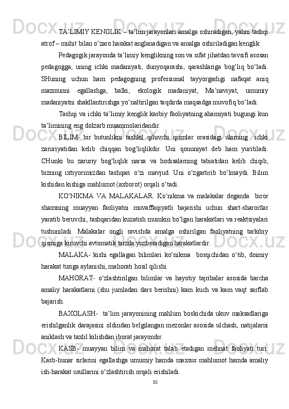 TA’LIMIY KENGLIK – ta’lim jarayonlari amalga oshiradigan, yahni tashqi
atrof – muhit bilan o‘zaro harakat anglanadigan va amalga oshiriladigan kenglik. 
Pedagogik jarayonda ta’limiy kenglikning son va sifat jihatdan tavsifi asosan
pedagogga,   uning   ichki   madaniyati,   dunyoqarashi,   qarashlariga   bog‘liq   bo‘ladi.
SHuning   uchun   ham   pedagogning   professional   tayyorgarligi   nafaqat   aniq
mazmunni   egallashga,   balki,   ekologik   madaniyat,   Ma’naviyat,   umumiy
madaniyatni shakllantirishga yo‘naltirilgan taqdirda maqsadga muvofiq bo‘ladi. 
Tashqi va ichki ta’limiy kenglik kasbiy faoliyatning ahamiyati bugungi kun
ta’limining eng dolzarb muammolaridandir. 
BILIM-   bir   butunlikni   tashkil   qiluvchi   qismlar   orasidagi   ularning     ichki
zaruriyatidan   kelib   chiqqan   bog‘liqlikdir.   Uni   qonuniyat   deb   ham   yuritiladi.
CHunki   bu   zaruriy   bog‘liqlik   narsa   va   hodisalarning   tabiatidan   kelib   chiqib,
bizning   ixtiyorimizdan   tashqari   o‘zi   mavjud.   Uni   o‘zgartirib   bo‘lmaydi.   Bilim
kishidan kishiga mahlumot (axborot) orqali o‘tadi.
KO‘NIKMA   VA   MALAKALAR.   Ko‘nikma   va   malakalar   deganda     biror
shaxsning   muayyan   faoliyatni   muvaffaqiyatli   bajarishi   uchun   shart-sharoitlar
yaratib beruvchi, tashqaridan kuzatish mumkin bo‘lgan harakatlari va reaktsiyalari
tushuniladi.   Malakalar   ongli   ravishda   amalga   oshirilgan   faoliyatning   tarkibiy
qismiga kiruvchi avtomatik tarzda yuzberadigan harakatlardir.
MALAKA-   kishi   egallagan   bilimlari   ko‘nikma     bosqichidan   o‘tib,   doimiy
harakat turiga aylanishi, mahorati hosil qilishi.
MAHORAT-   o‘zlashtirilgan   bilimlar   va   hayotiy   tajribalar   asosida   barcha
amaliy   harakatlarni   (shu   jumladan   dars   berishni)   kam   kuch   va   kam   vaqt   sarflab
bajarish.
BAXOLASH-     ta’lim   jarayonining   mahlum   boskichida   ukuv   maksadlariga
erishilganlik darajasini oldindan belgilangan mezonlar asosida ulchash, natijalarni
aniklash va taxlil kilishdan iborat jarayondir.
KASB-   muayyan   bilim   va   mahorat   talab   etadigan   mehnat   faoliyati   turi.
Kasb-hunar   sirlarini   egallashga   umumiy   hamda   maxsus   mahlumot   hamda   amaliy
ish-harakat usullarini o‘zlashtirish orqali erishiladi.
15 