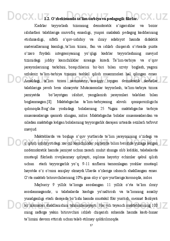 1.2. O‘zbekistonda ta’lim-tarbiya va pedagogik fikrlar.
Kadrlar     tayyorlash     tizimning     demokratik     o‘zgarishlar     va     bozor
islohatlari  talablariga  muvofiq  emasligi,  yuqori  malakali  pedagog  kadrlarining
etishmasligi,     sifatli     o‘quv-uslubiy     va     ilmiy     adabiyot     hamda     didaktik
materiallarning  kamligi, ta’lim  tizimi,  fan  va  ishlab  chiqarish  o‘rtasida  puxta
o‘zaro     foydali     integrasiyaning     yo‘qligi     kadrlar     tayyorlashning     mavjud
tizimidagi     jiddiy     kamchiliklar     sirasiga     kiradi.   Ta’lim-tarbiya     va     o‘quv
jarayonlarining     tarkibini,   bosqichlarini     bir-biri     bilan     uzviy     boglash,   yagoni
uzluksiz  ta’lim-tarbiya  tizimini  tashkil  qilish  muammolari  hal  qilingan  emas.
Amaldagi     ta’lim     tizimi     zamonaviy,   taraqqiy     topgan     demokratik     davlatlar
talablariga  javob  bera  olmayotir. Mutaxassislar  tayyorlash,  ta’lim-tarbiya  tizimi
jamiyatda     bo‘layotgan   islohot,   yangilanish   jarayonlari   talablari   bilan
boglanmagan.[8].   Maktabgacha   ta’lim-tarbiyaning   ahvoli   qoniqarsizligichi
qolmoqda.Bog‘cha   yoshidagi   bolalarning   25   %gini   maktabgacha   tarbiya
muassasalariga   qamrab   olingan,   xolos.   Maktabgacha   bolalar   muassasalaridan   va
oiladan maktabga kelgan bolalarning tayyorgarlik darajasi urtasida sezilarli tafovut
mavjud.
Maktablarda   va   boshqa   o‘quv   yurtlarida   ta’lim   jarayonining   o‘zidagi   va
o‘qitish uslubiyotidagi xar-xil kamchiliklar oqibatida bilim berishda yuzaga kelgan
nodemokratik hamda jamiyat uchun zararli muhit shunga olib keldiki, talabalarda
mustaqil   fikrlash   rivojlanmay   qolyapti,   oqilona   hayotiy   echimlar   qabul   qilish
uchun     etarli   tayyorgarlik   yo‘q.   9-11   sinflarni   tamomlagan   yoshlar   mustaqil
hayotda   o‘z   o‘rnini   aniqlay   olmaydi.Ularda   o‘zlariga   ishonch   shakllangan   emas.
O‘rta maktab bitiruvchilarining 10% gina oliy o‘quv yurtlariga kirmoqda, xolos.
Majburiy   9   yillik   ta’limga   asoslangan   11   yillik   o‘rta   ta’lim   ilmiy
asoslanmagandir,   u   talabalarda   kasbga   yo‘naltirish   va   ta’limning   amaliy
yunalganligi etarli darajada bo‘lishi hamda mustakil fikr yuritish, mexnat faoliyati
ko‘nikmalari shakllanishini tahminlamayapti. Har yili tayanch maktablarining 100
ming   nafarga   yakin   bitiruvchisi   ishlab   chiqarish   sohasida   hamda   kasb-hunar
ta’limini davom ettirish uchun talab etilmay qoldirilmoqda.
17 