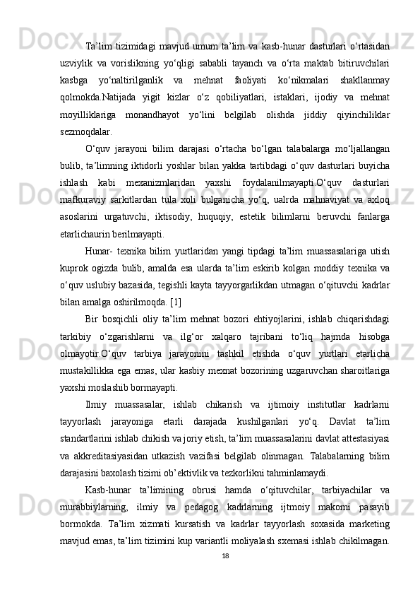 Ta’lim   tizimidagi   mavjud   umum   ta’lim   va   kasb-hunar   dasturlari   o‘rtasidan
uzviylik   va   vorislikning   yo‘qligi   sababli   tayanch   va   o‘rta   maktab   bitiruvchilari
kasbga   yo‘naltirilganlik   va   mehnat   faoliyati   ko‘nikmalari   shakllanmay
qolmokda.Natijada   yigit   kizlar   o‘z   qobiliyatlari,   istaklari,   ijodiy   va   mehnat
moyilliklariga   monandhayot   yo‘lini   belgilab   olishda   jiddiy   qiyinchiliklar
sezmoqdalar.
O‘quv   jarayoni   bilim   darajasi   o‘rtacha   bo‘lgan   talabalarga   mo‘ljallangan
bulib,  ta’limning   iktidorli   yoshlar   bilan   yakka   tartibdagi   o‘quv   dasturlari   buyicha
ishlash   kabi   mexanizmlaridan   yaxshi   foydalanilmayapti.O‘quv   dasturlari
mafkuraviy   sarkitlardan   tula   xoli   bulganicha   yo‘q,   ualrda   mahnaviyat   va   axloq
asoslarini   urgatuvchi,   iktisodiy,   huquqiy,   estetik   bilimlarni   beruvchi   fanlarga
etarlichaurin berilmayapti. 
Hunar-   texnika   bilim   yurtlaridan   yangi   tipdagi   ta’lim   muassasalariga   utish
kuprok   ogizda   bulib,   amalda   esa   ularda   ta’lim   eskirib   kolgan   moddiy   texnika   va
o‘quv uslubiy bazasida, tegishli kayta tayyorgarlikdan utmagan o‘qituvchi kadrlar
bilan amalga oshirilmoqda. [1]
Bir   bosqichli   oliy   ta’lim   mehnat   bozori   ehtiyojlarini,   ishlab   chiqarishdagi
tarkibiy   o‘zgarishlarni   va   ilg‘or   xalqaro   tajribani   to‘liq   hajmda   hisobga
olmayotir.O‘quv   tarbiya   jarayonini   tashkil   etishda   o‘quv   yurtlari   etarlicha
mustakillikka ega emas, ular kasbiy mexnat bozorining uzgaruvchan sharoitlariga
yaxshi moslashib bormayapti. 
Ilmiy   muassasalar,   ishlab   chikarish   va   ijtimoiy   institutlar   kadrlarni
tayyorlash   jarayoniga   etarli   darajada   kushilganlari   yo‘q.   Davlat   ta’lim
standartlarini ishlab chikish va joriy etish, ta’lim muassasalarini davlat attestasiyasi
va   akkreditasiyasidan   utkazish   vazifasi   belgilab   olinmagan.   Talabalarning   bilim
darajasini baxolash tizimi ob’ektivlik va tezkorlikni tahminlamaydi.
Kasb-hunar   ta’limining   obrusi   hamda   o‘qituvchilar,   tarbiyachilar   va
murabbiylarning,   ilmiy   va   pedagog   kadrlarning   ijtmoiy   makomi   pasayib
bormokda.   Ta’lim   xizmati   kursatish   va   kadrlar   tayyorlash   soxasida   marketing
mavjud emas, ta’lim tizimini kup variantli moliyalash sxemasi ishlab chikilmagan.
18 