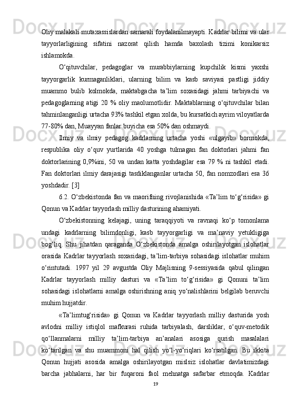 Oliy malakali mutaxassislardan samarali foydalanilmayapti. Kadrlar bilimi va ular
tayyorlarligining   sifatini   nazorat   qilish   hamda   baxolash   tizimi   konikarsiz
ishlamokda. 
O‘qituvchilar,   pedagoglar   va   murabbiylarning   kupchilik   kismi   yaxshi
tayyorgarlik   kurmaganliklari,   ularning   bilim   va   kasb   saviyasi   pastligi   jiddiy
muammo   bulib   kolmokda,   maktabgacha   ta’lim   soxasidagi   jahmi   tarbiyachi   va
pedagoglarning   atigi   20   %   oliy   maolumotlidir.   Maktablarning   o‘qituvchilar   bilan
tahminlanganligi urtacha 93% tashkil etgan xolda, bu kursatkich ayrim viloyatlarda
77-80% dan, Muayyan fanlar buyicha esa 50% dan oshmaydi.
Ilmiy   va   ilmiy   pedagog   kadrlarning   urtacha   yoshi   «ulgayib»   bormokda,
respublika   oliy   o‘quv   yurtlarida   40   yoshga   tulmagan   fan   doktorlari   jahmi   fan
doktorlarining   0,9%ini,   50   va   undan   katta   yoshdagilar   esa   79   %   ni   tashkil   etadi.
Fan doktorlari   ilmiy darajasigi   tasdiklanganlar   urtacha  50,  fan nomzodlari  esa   36
yoshdadir. [3]
6.2. O‘zbekistonda fan va maorifning rivojlanishida «Ta’lim to‘g‘risida» gi
Qonun va Kadrlar tayyorlash milliy dasturining ahamiyati.
O‘zbekistonning   kelajagi,   uning   taraqqiyoti   va   ravnaqi   ko‘p   tomonlama
undagi   kadrlarning   bilimdonligi,   kasb   tayyorgarligi   va   ma’naviy   yetukligiga
bog‘liq.   Shu   jihatdan   qaraganda   O‘zbekistonda   amalga   oshirilayotgan   islohatlar
orasida   Kadrlar   tayyorlash   soxasidagi,   ta’lim-tarbiya   sohasidagi   islohatlar   muhim
o‘rintutadi.   1997   yil   29   avgustda   Oliy   Majlisning   9-sessiyasida   qabul   qilingan
Kadrlar   tayyorlash   milliy   dasturi   va   «Ta’lim   to‘g‘risida»   gi   Qonuni   ta’lim
sohasidagi   islohatlarni   amalga   oshirishning   aniq   yo‘nalishlarini   belgilab   beruvchi
muhim hujjatdir.
«Ta’limtug‘risida»   gi   Qonun   va   Kadrlar   tayyorlash   milliy   dasturida   yosh
avlodni   milliy   istiqlol   mafkurasi   ruhida   tarbiyalash,   darsliklar,   o‘quv-metodik
qo‘llanmalarni   milliy   ta’lim-tarbiya   an’analari   asosiga   qurish   masalalari
ko‘tarilgan   va   shu   muammoni   hal   qilish   yo‘l-yo‘riqlari   ko‘rsatilgan.   Bu   ikkita
Qonun   hujjati   asosida   amalga   oshirilayotgan   mislsiz   islohatlar   davlatimizdagi
barcha   jabhalarni,   har   bir   fuqaroni   faol   mehnatga   safarbar   etmoqda.   Kadrlar
19 