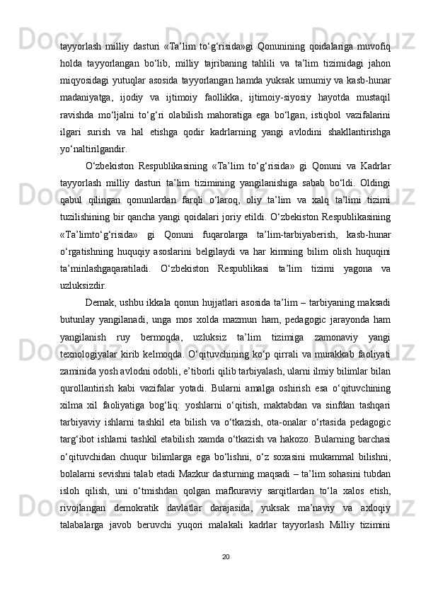 tayyorlash   milliy   dasturi   «Ta’lim   to‘g‘risida»gi   Qonunining   qoidalariga   muvofiq
holda   tayyorlangan   bo‘lib,   milliy   tajribaning   tahlili   va   ta’lim   tizimidagi   jahon
miqyosidagi  yutuqlar asosida tayyorlangan hamda yuksak umumiy va kasb-hunar
madaniyatga,   ijodiy   va   ijtimoiy   faollikka,   ijtimoiy-siyosiy   hayotda   mustaqil
ravishda   mo‘ljalni   to‘g‘ri   olabilish   mahoratiga   ega   bo‘lgan,   istiqbol   vazifalarini
ilgari   surish   va   hal   etishga   qodir   kadrlarning   yangi   avlodini   shakllantirishga
yo‘naltirilgandir. 
O‘zbekiston   Respublikasining   «Ta’lim   to‘g‘risida»   gi   Qonuni   va   Kadrlar
tayyorlash   milliy   dasturi   ta’lim   tizimining   yangilanishiga   sabab   bo‘ldi.   Oldingi
qabul   qilingan   qonunlardan   farqli   o‘laroq,   oliy   ta’lim   va   xalq   ta’limi   tizimi
tuzilishining bir qancha yangi qoidalari joriy etildi. O‘zbekiston Respublikasining
«Ta’limto‘g‘risida»   gi   Qonuni   fuqarolarga   ta’lim-tarbiyaberish,   kasb-hunar
o‘rgatishning   huquqiy   asoslarini   belgilaydi   va   har   kimning   bilim   olish   huquqini
ta’minlashgaqaratiladi.   O‘zbekiston   Respublikasi   ta’lim   tizimi   yagona   va
uzluksizdir. 
Demak, ushbu ikkala qonun hujjatlari asosida ta’lim – tarbiyaning maksadi
butunlay   yangilanadi,   unga   mos   xolda   mazmun   ham,   pedagogic   jarayonda   ham
yangilanish   ruy   bermoqda,   uzluksiz   ta’lim   tizimiga   zamonaviy   yangi
texnologiyalar   kirib   kelmoqda.   O‘qituvchining   ko‘p   qirrali   va   murakkab   faoliyati
zaminida yosh avlodni odobli, e’tiborli qilib tarbiyalash, ularni ilmiy bilimlar bilan
qurollantirish   kabi   vazifalar   yotadi.   Bularni   amalga   oshirish   esa   o‘qituvchining
xilma   xil   faoliyatiga   bog‘liq:   yoshlarni   o‘qitish,   maktabdan   va   sinfdan   tashqari
tarbiyaviy   ishlarni   tashkil   eta   bilish   va   o‘tkazish,   ota-onalar   o‘rtasida   pedagogic
targ‘ibot  ishlarni  tashkil  etabilish  xamda o‘tkazish va hakozo.  Bularning barchasi
o‘qituvchidan   chuqur   bilimlarga   ega   bo‘lishni,   o‘z   soxasini   mukammal   bilishni,
bolalarni sevishni talab etadi Mazkur dasturning maqsadi – ta’lim sohasini tubdan
isloh   qilish,   uni   o‘tmishdan   qolgan   mafkuraviy   sarqitlardan   to‘la   xalos   etish,
rivojlangan   demokratik   davlatlar   darajasida,   yuksak   ma’naviy   va   axloqiy
talabalarga   javob   beruvchi   yuqori   malakali   kadrlar   tayyorlash   Milliy   tizimini
20 