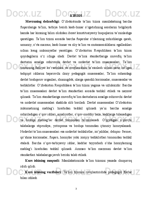 KIRISH
Mavzuning   dolzarbligi:   O‘zbekistonda   ta’lim   tizimi   mamlakatning   barcha
fuqarolariga   ta’lim,   tarbiya   berish   kasb-hunar   o‘rgatishning   asoslarini   belgilaydi
hamda har kimning bilim olishdan iborat konstitusiyaviy huquqlarini ta’minlashga
qaratilgan.   Ta’lim   tizimi   asosida   barcha   fuqarolar   o‘zlarining   xohishlariga   qarab,
umumiy, o‘rta maxsus, kasb-hunar va oliy ta’lim va mutaxassisliklarni egallashlari
uchun   keng   imkoniyatlar   yaratilgan.   O‘zbekiston   Respublikasi   ta’lim   tizimi
quyidagilarni   o‘z   ichiga   oladi:   Davlat   ta’limi   standartlariga   muvofiq   ta’lim
dasturini   amalga   oshiruvchi   davlat   va   nodavlat   ta’lim   muassasalari;   Ta’lim
tizimining   faoliyat   ko‘rsatishini   va   rivojlanishini   ta’minlash   uchun   zarur   bo‘lgan
tadqiqot   ishlarini   bajaruvchi   ilmiy   pedagogik   muassasalar;   Ta’lim   sohasidagi
davlat boshqaruv organlari, shuningdek, ularga qarashli korxonalar, muassasalar va
tashkilotlar. O‘zbekiston Respublikasi ta’lim tizimi yagona va uzluksizdir. Barcha
ta’lim   muassasalari   davlat   ta’lim   standartlari   asosida   tashkil   etiladi   va   nazorat
qilinadi. Ta’lim standartlariga muvofiq ta’lim dasturlarini amalga oshiruvchi davlat
va   nodavlat   muassasalari   shaklida   olib   boriladi.   Davlat   muassasalari   O‘zbekiston
xukumatining   mablag‘i   hisobidan   tashkil   qilinadi   ya’ni   barcha   amalga
oshiriladigan o‘quv ishlari, amaliyotlar, o‘quv-moddiy baza, kadrlarga tulanadigan
va   boshqa   mablag‘lar   davlat   tomonidan   ta’minlanadi.   O‘qiydigan   o‘quvchi
talabalarga   stipendiya,   yotoqxona   va   boshqa   tomondan   ijtimoiy   himoyalanadi.
Nodavlat ta’lim muassasalari esa nodavlat tashkilotlar, xo‘jaliklar, dehqon- fermer,
qo‘shma korxonalar, fuqaro, homiylar  yoki  xorijiy tashkilotlari  tomonidan tashkil
etaladi.   Barcha   o‘quv-tarbiyaviy   ishlar,   kadrlar   tayyorlash   o‘sha   homiylarning
mablag‘i   hisobidan   tashkil   qilinadi.   Ammao   ta’lim   mazmuni   davlat   ta’lim
standartlari talabalariga javob berishi talab etiladi.
Kurs   ishining   maqsadi:   Mamlakatimizda   ta’lim   tizimini   yanada   chuqurroq
isloh qilish.
Kurs   ishining   vazifalari:   Ta’lim   tizimini   rivojlantirishda   pedagogik   fikrlar
bilan ishlash
3 