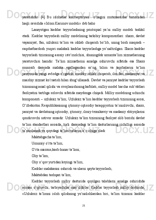 yaratishdir.   [4]   Bu   islohatlar   kontseptsiyasi     o‘zagini   mutaxassislar   tomonidan
haqli ravishda «Islom Karimov modeli» deb baho
Lanayotgan   kadrlar   tayyorlashning   printsipial   ya’ni   milliy   modeli   tashkil
etadi.   Kadrlar   tayyorlash   milliy   modelining   tarkibiy   komponentlari:   shaxs,   davlat
vajamiyat,   fan,   uzluksiz   ta’lim   va   ishlab   chiqarish   bo‘lib,   uning   bosh   maqsadi   –
raqobatbardosh yuqori malakali kadrlar tayyorlashga yo‘naltirilgan. Shaxs kadrlar
tayyorlash tizimining asosiy iste’molchisi, shuningdek umumta’lim xizmatlarining
yaratuvchisi   hamdir.   Ta’lim   xizmatlarini   amalga   oshiruvchi   sifatida   esa   Shaxs
munosib   darajada   malaka   egallagandan   so‘ng,   bilim   va   tajribalarini   ta’lim
jarayonida yangi avlodga o‘rgatish, moddiy ishlab chiqarish, ilm-fan, madaniyat va
maishiy xizmat ko‘rsatish bilan shug‘ullanadi. Davlat va jamiyat kadrlar tayyorlash
tizimining amal qilishi va rivojlanishining kafolati, milliy model barcha sub’ektlari
faoliyatini tartibga soluvchi sifatida maydonga chiqadi. Milliy modelning uchinchi
komponenti – uzluksiz ta’lim; Uzluksiz ta’lim kadrlar tayyorlash tizimining asosi,
O‘zbekiston Respublikasining ijtimoiy-iqtisodiy taraqqiyotini ta’minlovchi, shaxs,
jamiyat va davlatning iqtisodiy, ijtimoiy, ilmiy-texnikaviy va madaniy ehtiyojlarini
qondiruvchi ustivor soxadir. Uzluksiz ta’lim tizimining faoliyat olib borishi davlat
ta’lim   standartlari   asosida,   turli   darajadagi   ta’lim   dasturlarining   izchilligi   asosida
ta’minlanadi va quyidagi ta’lim turlarini o‘z ichiga oladi:
Maktabgacha ta’lim;
Umumiy o‘rta ta’lim;
O‘rta maxsus,kasb-hunar ta’limi;
Oliy ta’lim;
Oliy o‘quv yurtidan keyingi ta’lim;
Kadrlar malakasini oshirish va ularni qayta tayyorlash;
Maktabdan tashqari ta’lim;
Kadrlar   tayyorlash   milliy   dasturida   quyilgan   talablarni   amalga   oshirishda
asosan   o‘qituvchi,   tarbiyachilar   mas’uldirlar.   Kadrlar   tayyorlash   milliy   dasturida,
«Uzluksiz   ta’limni   isloh   qilishning   yo‘nalishlaridan   biri,   ta’lim   tizimini   kadrlar
21 