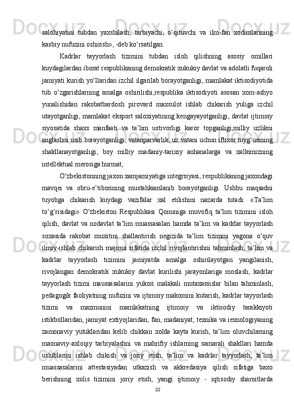 salohiyatini   tubdan   yaxshilash,   tarbiyachi,   o‘qituvchi   va   ilm-fan   xodimlarining
kasbiy nufuzini oshirish», -deb ko‘rsatilgan.
Kadrlar   tayyorlash   tizimini   tubdan   isloh   qilishning   asosiy   omillari
kuydagilardan iborat respublikaning demokratik xukukiy davlat va adolatli fuqaroli
jamiyati kurish yo‘llaridan izchil ilgarilab borayotganligi, mamlakat iktisodiyotida
tub   o‘zgarishlarning   amalga   oshirilishi,respublika   iktisodiyoti   asosan   xom-ashyo
yunalishidan   rakobatbardosh   pirovard   maxsulot   ishlab   chikarish   yuliga   izchil
utayotganligi, mamlakat  eksport  saloxiyatining kengayayotganligi, davlat  ijtimoiy
siyosatida   shaxs   manfaati   va   ta’lim   ustivorligi   karor   topganligi,milliy   uzlikni
anglashni usib borayotganligi, vatanparvarlik, uz vatani uchun iftixor tuyg‘usining
shakllanayotganligi,   boy   milliy   madaniy-tarixiy   anhanalarga   va   xalkimizning
intellektual merosiga hurmat,
O‘zbekistonning jaxon xamjamiyatiga integrsiyasi, respublikaning jaxondagi
mavqei   va   obru-e’tiborining   mustahkamlanib   borayotganligi.   Ushbu   maqsadni
tuyobga   chikarish   kuydagi   vazifalar   xal   etilishini   nazarda   tutadi:   «Ta’lim
to‘g‘risidagi»   O‘zbekiston   Respublikasi   Qonuniga   muvofiq   ta’lim   tizimini   isloh
qilish,   davlat   va   nodavlat   ta’lim   muassasalari   hamda   ta’lim   va   kadrlar   tayyorlash
soxasida   rakobat   muxitini   shallantirish   negizida   ta’lim   tizimini   yagona   o‘quv
ilmiy-ishlab chikarish majmui sifatida izchil rivojlantirishni  tahminlash, ta’lim va
kadrlar   tayyorlash   tizimini   jamiyatda   amalga   oshirilayotgan   yangilanish,
rivojlangan   demokratik   xukukiy   davlat   kurilishi   jarayonlariga   moslash,   kadrlar
tayyorlash   tizimi   maussasalarini   yukori   malakali   mutaxassislar   bilan   tahminlash,
pedagogik faoliyatning nufuzini va ijtimoiy makomini kutarish, kadrlar tayyorlash
tizimi   va   mazmunini   mamlakatning   ijtimoiy   va   iktisodiy   tarakkiyoti
istikbollaridan, jamiyat extiyojlaridan, fan, madaniyat, texnika va iexnologiyaning
zamonaviy   yutuklaridan   kelib   chikkan   xolda   kayta   kurish,   ta’lim   oluvchilarning
maonaviy-axloqiy   tarbiyalashni   va   mahrifiy   ishlarning   samarali   shakllari   hamda
uslublarini   ishlab   chikish   va   joriy   etish,   ta’lim   va   kadrlar   tayyorlash,   ta’lim
muassasalarini   attestasiyadan   utkazish   va   akkredasiya   qilish   sifatiga   baxo
berishning   xolis   tizimini   joriy   etish,   yangi   ijtimoiy   -   iqtisodiy   sharoitlarda
22 