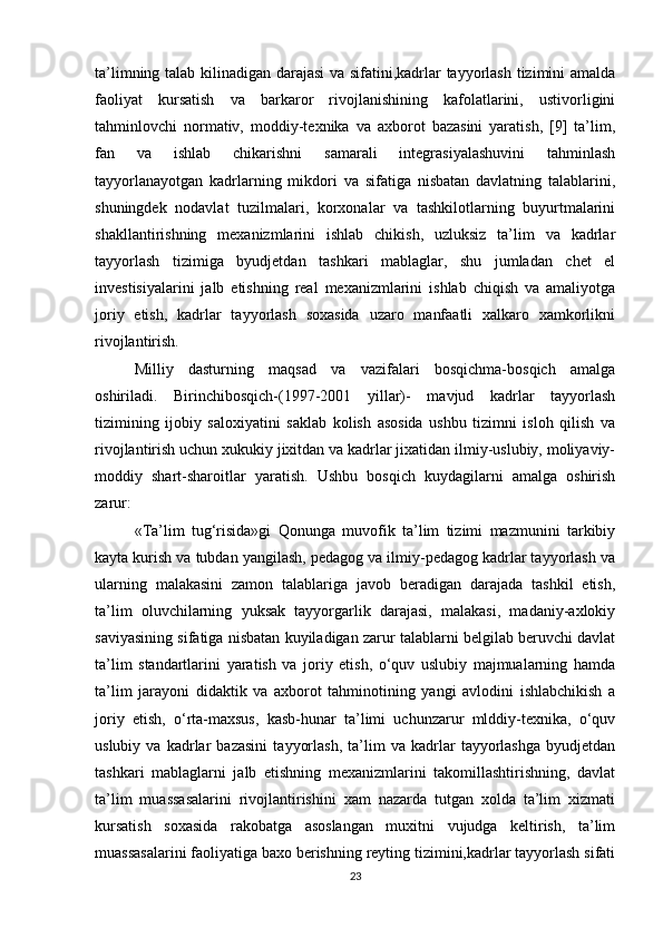 ta’limning talab kilinadigan darajasi va sifatini,kadrlar tayyorlash tizimini amalda
faoliyat   kursatish   va   barkaror   rivojlanishining   kafolatlarini,   ustivorligini
tahminlovchi   normativ,   moddiy-texnika   va   axborot   bazasini   yaratish,   [9]   ta’lim,
fan   va   ishlab   chikarishni   samarali   integrasiyalashuvini   tahminlash
tayyorlanayotgan   kadrlarning   mikdori   va   sifatiga   nisbatan   davlatning   talablarini,
shuningdek   nodavlat   tuzilmalari,   korxonalar   va   tashkilotlarning   buyurtmalarini
shakllantirishning   mexanizmlarini   ishlab   chikish,   uzluksiz   ta’lim   va   kadrlar
tayyorlash   tizimiga   byudjetdan   tashkari   mablaglar,   shu   jumladan   chet   el
investisiyalarini   jalb   etishning   real   mexanizmlarini   ishlab   chiqish   va   amaliyotga
joriy   etish,   kadrlar   tayyorlash   soxasida   uzaro   manfaatli   xalkaro   xamkorlikni
rivojlantirish.
Milliy   dasturning   maqsad   va   vazifalari   bosqichma-bosqich   amalga
oshiriladi.   Birinchibosqich-(1997-2001   yillar)-   mavjud   kadrlar   tayyorlash
tizimining   ijobiy   saloxiyatini   saklab   kolish   asosida   ushbu   tizimni   isloh   qilish   va
rivojlantirish uchun xukukiy jixitdan va kadrlar jixatidan ilmiy-uslubiy, moliyaviy-
moddiy   shart-sharoitlar   yaratish.   Ushbu   bosqich   kuydagilarni   amalga   oshirish
zarur:
«Ta’lim   tug‘risida»gi   Qonunga   muvofik   ta’lim   tizimi   mazmunini   tarkibiy
kayta kurish va tubdan yangilash, pedagog va ilmiy-pedagog kadrlar tayyorlash va
ularning   malakasini   zamon   talablariga   javob   beradigan   darajada   tashkil   etish,
ta’lim   oluvchilarning   yuksak   tayyorgarlik   darajasi,   malakasi,   madaniy-axlokiy
saviyasining sifatiga nisbatan kuyiladigan zarur talablarni belgilab beruvchi davlat
ta’lim   standartlarini   yaratish   va   joriy   etish,   o‘quv   uslubiy   majmualarning   hamda
ta’lim   jarayoni   didaktik   va   axborot   tahminotining   yangi   avlodini   ishlabchikish   a
joriy   etish,   o‘rta-maxsus,   kasb-hunar   ta’limi   uchunzarur   mlddiy-texnika,   o‘quv
uslubiy   va   kadrlar   bazasini   tayyorlash,   ta’lim   va   kadrlar   tayyorlashga   byudjetdan
tashkari   mablaglarni   jalb   etishning   mexanizmlarini   takomillashtirishning,   davlat
ta’lim   muassasalarini   rivojlantirishini   xam   nazarda   tutgan   xolda   ta’lim   xizmati
kursatish   soxasida   rakobatga   asoslangan   muxitni   vujudga   keltirish,   ta’lim
muassasalarini faoliyatiga baxo berishning reyting tizimini,kadrlar tayyorlash sifati
23 
