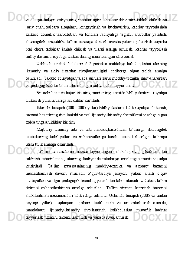 va   ularga   bulgan   extiyojning   monitoringini   olib   borishtizimini   ishlab   chikish   va
joriy   etish,   xalqaro   aloqalarni   kengaytirish   va   kuchaytirish,   kadrlar   tayyorlashda
xalkaro   donorlik   tashkilotlari   va   fondlari   faoliyatiga   tegishli   sharoitlar   yaratish,
shuningdek,  respublika   ta’lim  soxasiga  chet   el   investisiyalarini  jalb  etish   buyicha
real   chora   tadbirlar   ishlab   chikish   va   ularni   asalga   oshirish,   kadrlar   tayyorlash
milliy dasturini ruyobga chikarishning monitoringini olib borish.
Ushbu   bosqichda   bolalarni   6-7   yoshdan   maktabga   kabul   qilishni   ularning
jismoniy   va   akliy   jixatdan   rivojlanganligini   eotiborga   olgan   xolda   amalga
oshiriladi. Takazo etilayotgan talaba urinlari zarur moddiy-texnika shart-sharoitlari
va pedagog kadrlar bilan tahminlangan xolda izchil tayyorlanadi.
Birinchi bosqich bajarilishining monitoringi asosida Milliy dasturni ruyobga
chikarish yunalishlariga anikliklar kiritiladi.
Ikkinchi bosqich (2001-2005 yillar)-Milliy dasturni tulik ruyobga chikarish,
mexnat bozorining rivojlanishi va real ijtimoiy-iktisodiy sharoitlarni xisobga olgan
xolda unga anikliklar kiritish.
Majburiy   umumiy   urta   va   urta   maxsus,kasb-hunar   ta’limiga,   shuningdek
talabalarning   kobiliyatlari   va   imkoniyatlariga   karab,   tabakalashtirilgan   ta’limga
utish tulik amalga oshiriladi. 
Ta’lim muassasalarini  maxsus tayyorlangan malakali pedagog kadrlar bilan
tuldirish   tahminlanadi,   ularning   faoliyatida   rakobatga   asoslangan   muxit   vujudga
keltiriladi.   Ta’lim   muassasalarinig   moddiy-texnika   va   axborot   bazasini
mustaxkamlash   davom   ettiriladi,   o‘quv-tarbiya   jarayoni   yukori   sifatli   o‘quv
adabiyotlari va ilgor pedagogik texnologiyalar bilan tahminlanadi. Uzluksiz ta’lim
tizimini   axborotlashtirish   amalga   oshiriladi.   Ta’lim   xizmati   kursatish   bozorini
shakllantirish mexanizmlari tulik ishga solinadi. Uchinchi bosqich (2005 va undan
keyingi   yillar)-   tuplangan   tajribani   taxlil   etish   va   umumlashtirish   asosida,
mamlakatni   ijtimoiy-iktisodiy   rivojlantirish   istikbollariga   muvofik   kadrlar
tayyorlash tizimini takomillashtirish va yanada rivojlantirish.
24 
