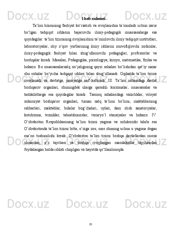 I bob xulosasi
Ta’lim  tizimining faoliyat   ko‘rsatish  va  rivojlanishni  ta’minlash  uchun  zarur
bo‘lgan   tadqiqot   ishlarini   bajaruvchi   ilmiy-pedagogik   muassasalarga   esa
quyidagilar: ta’lim tizimining rivojlanishini ta’minlovchi ilmiy tadqiqot institutlari,
laboratoriyalar,   oliy   o‘quv   yurtlarining   ilmiy   ishlarini   muvofiqlovchi   xodimlar,
ilmiy-pedagogik   faoliyat   bilan   shug‘ullanuvchi   pedagoglar,   professorlar   va
boshqalar kiradi. Masalan, Pedagogika, psixologiya, kimyo, matematika, fizika va
hokazo.   Bu   muassasalarxalq   xo‘jaligining   qaysi   sohalari   bo‘lishidan   qat’iy   nazar
shu   sohalar   bo‘yicha   tadqiqot   ishlari   bilan   shug‘ullanadi.   Oqibatda   ta’lim   tizimi
rivojlanadi   va   davlatga,   jamiyatga   naf   keltiradi.   III.   Ta’lim   sohasidagi   davlat
boshqaruv   organlari,   shuningdek   ularga   qarashli   korxonalar,   muassasalar   va
tashkilotlarga   esa   quyidagilar   kiradi:   Tarmoq   sohalaridagi   vazirliklar,   viloyat
xokimiyat   boshqaruv   organlari,   tuman   xalq   ta’limi   bo‘limi,   maktablarning
rahbarlari,   maktablar,   bolalar   bog‘chalari,   uylari,   dam   olish   sanatoriyalar,
kutubxona,   texniklar,   tabiatshunoslar,   temiryo‘l   stansiyalar   va   hokazo.   IV.
O‘zbekiston   Respublikasining   ta’lim   tizimi   yagona   va   uzluksizdir   talabi   esa
O‘zbekistonda ta’lim tizimi bitta, o‘ziga xos, mos shuning uchun u yagona degan
ma’no   tushunilishi   kerak.   O‘zbekiston   ta’lim   tizimi   boshqa   davlatlardan   nusxa
olmasdan,   o‘z   tajribasi   va   boshqa   rivojlangan   mamlakatlar   tajribasidan
foydalangan holda ishlab chiqilgan va hayotda qo‘llanilmoqda.
25 
