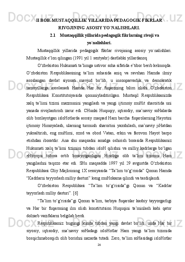 II BOB. MUSTAQQILLIK YILLARIDA PEDAGOGIK FIKRLAR
RIVOJINING ASOSIY YO`NALISHLARI.
2.1    Mustaqqillik yillarida pedagogik fikrlarning rivoji va
yo`nalishlari.
Mustaqqillik   yillarida   pedagogik   fikrlar   rivojining   asosiy   yo`nalishlari.
Mustaqillik e’lon qilingan (1991 yil 1 sentyabr) dastlabki yillardanoq
O‘zbekiston Hukumati ta’limga ustivor soha sifatida e’tibor berib kelmoqda.
O‘zbekiston   Respublikasining   ta’lim   sohasida   aniq   va   ravshan   Hamda   ilmiy
asoslangan   davlat   siyosati   mavjud   bo‘lib,   u   insonparvarlik   va   demokratik
tamoyillarga   asoslanadi   Hamda   Har   bir   fuqaroning   bilim   olishi   O‘zbekiston
Respublikasi   Konstitutsiyasida   qonuniylashtirilgan.   Mustaqil   Respublikamizda
xalq   ta’limi   tizimi   mazmunini   yangilash   va   yangi   ijtimoiy   muHit   sharoitida   uni
yanada   rivojlantirish   zarur   edi.   CHunki   Huquqiy,   iqtisodiy,   ma’naviy   soHalarda
olib borilayotgan isloHotlarda asosiy  maqsad Ham  barcha fuqarolarning Hayotini
ijtimoiy   Himoyalash,   ularning   turmush   sharoitini   yaxshilash,   ma’naviy   jiHatdan
yuksaltirish,   eng   muHimi,   ozod   va   obod   Vatan,   erkin   va   farovon   Hayot   barpo
etishdan   iboratdir.   Ana   shu   maqsadni   amalga   oshirish   borasida   Respublikamiz
Hukumati   xalq   ta’limi   tizimini   tubdan   isloH   qilishni   va   milliy   kadrlarga   bo‘lgan
eHtiyojni   tobora   ortib   borayotganligini   Hisobga   olib   ta’lim   tizimini   Ham
yangilashni   taqozo   etar   edi.   SHu   maqsadda   1997   yil   29   avgustda   O‘zbekiston
Respublikasi  Oliy Majlisining  1X sessiyasida  “Ta’lim  to‘g‘risida”  Qonun Hamda
“Kadrlarni tayyorlash milliy dasturi” keng muHokama qilindi va tasdiqlandi.
O‘zbekiston   Respublikasi   “Ta’lim   to‘g‘risida”gi   Qonun   va   “Kadrlar
tayyorlash milliy dasturi”. [6]
“Ta’lim   to‘g‘risida”gi   Qonun   ta’lim,   tarbiya   fuqarolar   kasbiy   tayyorgarligi
va   Har   bir   fuqaroning   ilm   olish   konstitutsion   Huquqini   ta’minlash   kabi   qator
dolzarb vazifalarni belgilab berdi.
Respublikamiz   bugungi   kunda   tubdan   yangi   davlat   bo‘lib,   unda   Har   bir
siyosiy,   iqtisodiy,   ma’naviy   soHadagi   isloHotlar   Ham   yangi   ta’lim   tizimida
bosqichmabosqich olib borishni nazarda tutadi. Zero, ta’lim soHasidagi isloHotlar
26 